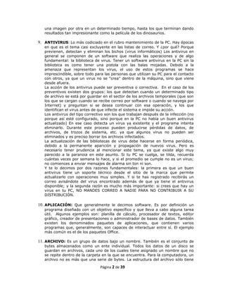una imagen por otra en un determinado tiempo, hasta los que terminan dando
   resultados tan impresionante como la película de los dinosaurios.

9. ANTIVIRUS: Lo más codiciado en el rubro mantenimiento de la PC. Hay épocas
   en que es el tema casi excluyente en las listas de correo. Y ¿por qué? Porque
   previenen, detectan y eliminan los bichos (virus informáticos) Los antivirus en
   general se componen de un software que realiza las operaciones y de algo
   fundamental: la biblioteca de virus. Tener un software antivirus en la PC sin la
   biblioteca es como tener una pistola con las balas mojadas. Debido a la
   amenaza que representan los virus, el uso de estos programas se hace
   imprescindible, sobre todo para las personas que utilizan su PC para el contacto
   con otros, ya que un virus no se “crea” dentro de la máquina, sino que viene
   desde afuera.
   La acción de los antivirus puede ser preventiva o correctiva. En el caso de los
   preventivos existen dos grupos: los que detectan cuando un determinado tipo
   de archivo se está por guardar en el sector de los archivos temporales (que son
   los que se cargan cuando se recibe correo por software o cuando se navega por
   Internet) y preguntan si se desea continuar con esa operación, y los que
   identifican el virus antes de que infecte el sistema e impide su acción.
   Los antivirus del tipo correctivo son los que trabajan después de la infección (no
   porque así esté configurado, sino porque en la PC no había un buen antivirus
   actualizado) En ese caso detecta un virus ya existente y el programa intenta
   eliminarlo. Durante este proceso pueden producirse pérdidas de datos, de
   archivos, de trozos de sistema, etc. ya que algunos virus no pueden ser
   eliminados y es preciso borrar los archivos infectados.
   La actualización de las bibliotecas de virus debe hacerse en forma periódica,
   debido a la permanente aparición y propagación de nuevos virus. Pero es
   necesario tener prudencia al mencionar este tema, ya que existe algo muy
   parecido a la paranoia en este asunto. Si tu PC se cuelga, se tilda, recuerda
   cuántas veces por semana lo hace, y si el promedio se cumple no es un virus;
   no comiences a enviar mensajes de alarma sin ton ni son.
   Y te lo decimos por dos razones fundamentales: la primera es que un buen
   antivirus tiene un soporte técnico desde el sitio de la marca que permite
   actualizarlo con operaciones muy simples. Y si te has registrado recibirás un
   correo avisándote del virus encontrado además de que ya tiene el antivirus
   disponible; y la segunda razón es mucho más importante: si crees que hay un
   virus en tu PC, NO MANDES CORREO A NADIE PARA NO CONTRIBUIR A SU
   DISTRIBUCIÓN.

10. APLICACIÓN: Que generalmente le decimos software. Es por definición un
   programa diseñado con un objetivo específico y que lleva a cabo alguna tarea
   útil. Algunos ejemplos son: planilla de cálculo, procesador de textos, editor
   gráfico, creador de presentaciones o administrador de bases de datos. También
   existen los denominados paquetes de aplicaciones, que contienen varios
   programas que, generalmente, son capaces de interactuar entre sí. El ejemplo
   más común es el de los paquetes Office.

11. ARCHIVO: Es un grupo de datos bajo un nombre. También es el conjunto de
   bytes almacenados como un ente individual. Todos los datos de un disco se
   guardan en archivos, cada uno de los cuales tiene asignado un nombre que no
   se repite dentro de la carpeta en la que se encuentra. Para la computadora, un
   archivo no es más que una serie de bytes. La estructura del archivo sólo tiene

                                 Página 2 de 39
 
