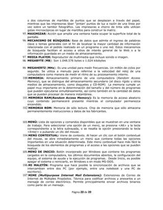 o dos columnas de martillos de puntos que se desplazan a través del papel,
      mientras que las impresoras láser "pintan' puntos de luz a razón de una línea por
      vez sobre un tambor fotográfico. Las impresoras a chorro de tinta sólo utilizan
      gotas microscópicas en lugar de martillos para construir la matriz.
95.   MAXIMIZAR: Acción que amplía una ventana hasta ocupar la superficie total de la
      pantalla.
96.   MECANISMO DE BÚSQUEDA: Base de datos que admite el ingreso de palabras
      clave o temas generales con el fin de localizar la mayor cantidad de información
      relacionada con el pedido realizado en un programa o una red. Estos mecanismos
      de búsqueda facilitan el acceso a sitios de interés general de la Web o a la
      información guardada en un medio de almacenamiento.
97.   MEDIA PLAYER: Reproductor de multimedia que incluye sonido e imagen.
98.   MEGABYTE (MB): Son 1.048.576 bytes o 1.024 kilobytes

99. MEGAHERTZ (MHz): Es una unidad para medir frecuencias. Un millón de ciclos por
   segundo. Se utiliza a menudo para referirse a la velocidad del reloj de una
   computadora como manera de medir el ritmo de su procesamiento interno.
100.MEMORIA: Almacenamiento primario de una computadora (Random Access
   Memory), que se distingue del almacenamiento secundario (el disco rígido u otros
   medios de almacenamiento, como disquetes y CD-ROM) La memoria cumple un
   papel muy importante en la determinación del tamaño y del número de programas
   que pueden ejecutarse simultáneamente, así como también en la cantidad de datos
   que se pueden procesar de manera instantánea.
101.MEMORIA RAM(Random Access Memory): Es la memoria de acceso aleatorio
   cuyo contenido permanecerá presente mientras el computador permanezca
   encendido.
102.MEMORIA ROM: Memoria de sólo lectura. Chip de memoria que sólo almacena
   permanentemente instrucciones y datos de los fabricantes.



103.MENÚ: Lista de opciones y comandos disponibles que se muestran en una ventana
   de trabajo. Para seleccionar una opción de un menú, se presiona <Alt> y la tecla
   correspondiente a la letra subrayada, o se resalta la opción presionando la tecla
   <Enter> o pulsando un clic del mouse.
104.MENÚ CONTEXTUAL: Viene de contexto. Al hacer un clic con el botón contextual
   del mouse, se abre inmediatamente un menú que contiene todas las opciones
   importantes en una situación determinada. Este menú contextual hace más fácil la
   búsqueda de los elementos de programas y el acceso a las opciones que se pueden
   realizar.
105.MENÚ DE INICIO: Botón incorporado por Windows que contiene los programas
   cargados en la computadora, los últimos documentos abiertos, la configuración del
   equipo, el sistema de ayuda y la ejecución de programas. Desde Inicio, es posible
   apagar el sistema o reiniciarlo, en Windows o en modo MS-DOS.
106.MI MALETÍN: Programa que hace posible la sincronización de archivos que se
   intercambian entre dos PC (por ejemplo, entre una notebook y una PC de
   escritorio).
107.MIME (Multipurpose Internet Mail Extensions): Extensiones de Correo de
   Internet de Múltiples Propósitos. Técnica para codificar archivos y anexarlos a un
   mensaje de correo electrónico. Permite principalmente enviar archivos binarios
   como parte de un mensaje.

                                     Página 20 de 39
 