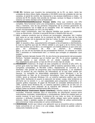 108.MI PC: Ventana que muestra los componentes de la PC, es decir, tanto las
   unidades de disco (disco rígido, disquetes y CD-ROM) como las unidades de red, las
   carpetas, el panel de control, las impresoras y los accesos telefónicos a redes. La
   ventana de Mi PC resulta más sencilla de manejar, aunque no llegue a mostrar el
   sistema con tanta claridad como el Explorador.
109.MICROPROCESADOR(Central Process Unit): Chip que contiene una CPU
   completa. Para funcionar como una computadora, requiere suministro de potencia,
   reloj y memoria. Uno de los primeros integrantes de la primera generación de
   microprocesadores fue el 8088 de la compañía Intel. En realidad, ésta creó el
   primer microprocesador en 1971 (el chip 4044)
110.Para mejor comprensión, aquí van algunos detalles que ayudan a comprender
   cómo se denominan. (Gracias a Leonardo Birman y Roberto Bisi sos-pc)
111.BOX: cualquier producto que se ofrezca así (procesador, plaquetas, etc.) implica
   que viene en su caja original. Es lo contrario de OEM. Para el caso de los Intel
   BOX(ed), cuentan con la garantía de Intel de 3 años. Es que viene en caja cerrada
   generalmente            con            el          ventilador          incorporado.
   OEM: lo opuesto a Box, supuestamente entregado a los armadores o distribuidores,
   lo cual no significa que sea de inferior calidad a uno igual y de la misma marca.
   Son más baratos que los Box y se entreganen una bolsita plástica ya que como son
   para     los      armadores      de     PCS     se      ahorran     el    embalaje.
   Slot 1: es uno de los formatos de los procesadores Pentium. Si compras un micro
   Slot 1 necesitas un motherboard slot 1 a menos que consigas un adaptador (que
   existen)
   FCPGA: también llamado Socket 370. Es otra forma de presentación del procesador
   Pentium. También necesitas que el mother sea 370. Es el común cuadrado con
   muchas patitas y que enchufa en un zócalo cuadrado del mother.
   Hay adaptadores para poner un tipo de CPU en el otro tipo de zócalo.
112.MICROSOFT (histórico): El origen de esta compañía se remonta al año 1975. Su
   primer gran éxito fue haber suministrado a IBM el sistema operativo DOS, y a las
   compañías compatibles, el MS-DOS (1981). Rápidamente se convirtió en el
   diseñador más grande de programas para microcomputadoras, y se estableció
   como el pionero de una industria (la informática) en la que todo estaba por
   hacerse. La compañía ha desarrollado estándares (como Windows) y se ha
   transformado en líder de la innovación tecnológica. Casi una década después
   (1990), lanzó al mercado Windows 3.0, un entorno operativo gráfico que corría
   sobre DOS, facilitando al usuario la ejecución de tareas. Luego, esta tendencia se
   afirmaría con la versión 3. 1, con capacidades para programas multimedia y un
   aspecto gráfico mejorado. El papel de Microsoft se consolidó definitivamente en
   1995, cuando lanzó Windows 95, un sistema operativo gráfico de 32 bits con un
   futuro promisorio como estándar de la industria del software. Su propietario
   William Gates es llamado familiarmente Billy Portones.
113.MIDI(Musical Instrument Digital Interface): Interfaz digital de instrumentos
   musicales. Protocolo estándar para el intercambio de información musical entre
   instrumentos musicales, sintetizadores y computadoras. Define los códigos para un
   evento musical, lo que incluye el comienzo de una nota, su tono, su duración,
   volumen y atributos musicales. También define códigos para varios ajustes de
   botones, diales y pedales usados en sintetizadores. MIDI se utiliza comúnmente
   para sincronizar notas producidas en varios sintetizadores.
114.MINIMIZAR: Acción que reduce una aplicación que se encuentra activa o abierta
   hasta convertirla en un ícono o en una solapa, desde donde es posible volver a
   restaurarla mediante un clic.

                                   Página 21 de 39
 