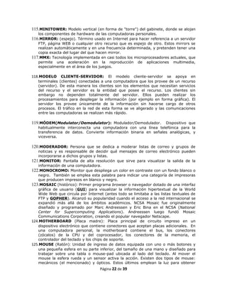 115.MINITOWER: Modelo vertical (en forma de "torre") del gabinete, donde se alojan
   los componentes de hardware de las computadoras personales.
116.MIRROR: (espejo). Término usado en Internet para hacer referencia a un servidor
   FTP, página WEB o cualquier otro recurso que es espejo de otro. Estos mirrors se
   realizan automáticamente y en una frecuencia determinada, y pretenden tener una
   copia exacta del lugar del que hacen mirror.
117.MMX: Tecnología implementada en casi todos los microprocesadores actuales, que
   permite una aceleración en la reproducción de aplicaciones multimedia,
   especialmente en el área de los juegos.

118.MODELO     CLIENTE-SERVIDOR: El modelo cliente-servidor se apoya en
   terminales (clientes) conectadas a una computadora que los provee de un recurso
   (servidor). De esta manera los clientes son los elementos que necesitan servicios
   del recurso y el servidor es la entidad que posee el recurso. Los clientes sin
   embargo no dependen totalmente del servidor. Ellos pueden realizar los
   procesamientos para desplegar la información (por ejemplo en forma gráfica). El
   servidor los provee únicamente de la información sin hacerse cargo de otros
   procesos. El tráfico en la red de esta forma se ve aligerado y las comunicaciones
   entre las computadoras se realizan más rápido.

119.MÓDEM(Modulator/Demodulator): Modulador/Demodulador.          Dispositivo que
   habitualmente interconecta una computadora con una línea telefónica para la
   transferencia de datos. Convierte información binaria en señales analógicas, y
   viceversa.

120.MODERADOR: Persona que se dedica a moderar listas de correo y grupos de
   noticias y es responsable de decidir qué mensajes de correo electrónico pueden
   incorporarse a dichos grupos y listas.
121.MONITOR: Pantalla de alta resolución que sirve para visualizar la salida de la
   información de una computadora.
122.MONOCROMO: Monitor que despliega un color en contraste con un fondo blanco o
   negro. También se emplea esta palabra para indicar una categoría de impresoras
   que producen impresos en blanco y negro.
123.MOSAIC (histórico): Primer programa browser o navegador dotado de una interfaz
   gráfica de usuario (GUI) para visualizar la información hipertextual de la World
   Wide Web que circula por Internet (antes todo se limitaba a las listas textuales de
   FTP y GOPHER). Alcanzó su popularidad cuando el acceso a la red internacional se
   expandió más allá de los ámbitos académicos. NCSA Mosaic fue originalmente
   diseñado y programado por Marc Andreessen y Eric Bina en el NCSA (National
   Center for Supercomputing Applications). Andreessen luego fundó Mosaic
   Communications Corporation, creando el popular navegador Netscape.
124.MOTHERBOARD (Placa madre): Placa principal de circuito impreso en un
   dispositivo electrónico que contiene conectores que aceptan placas adicionales. En
   una computadora personal, la motherboard contiene el bus, los conectores
   (zócalos) de la CPU y del coprocesador, los conectores de la memoria, el
   controlador del teclado y los chips de soporte.
125.MOUSE (Ratón): Unidad de ingreso de datos equipada con uno o más botones y
   una pequeña esfera en su parte inferior, del tamaño de una mano y diseñado para
   trabajar sobre una tabla o mouse-pad ubicada al lado del teclado. Al mover el
   mouse la esfera rueda y un sensor activa la acción. Existen dos tipos de mouse:
   mecánicos (el mencionado) y ópticos. Estos últimos emplean la luz para obtener
                                   Página 22 de 39
 