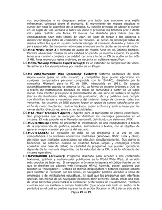 sus coordenadas y se desplazan sobre una tabla que contiene una rejilla
   reflectante, colocada sobre el escritorio. El movimiento del mouse desplaza el
   cursor por toda la superficie de la pantalla. Su función principal es ubicar el cursor
   en un lugar de una ventana o sobre un ícono y presionar los botones (clic o doble
   clic) para realizar una tarea. El mouse fue diseñado para hacer que las
   computadoras sean más fáciles de usar. En lugar de forzar a los usuarios a
   memorizar largas listas de comandos de teclados, se pensó en desplegar listas de
   menús sobre las que el usuario pudiera escoger el comando deseado y hacer clic
   para ejecutarlo. Se denomina net-mouse al mouse con la teclita verde en el medio.
126.MP3(MPEG layer 3): Formato de audio de mucho furor en los últimos tiempos.
   Permite almacenar música de alta calidad ocupando un mínimo espacio. Es posible
   tener una canción completa con calidad cercana a la de un CD de audio en tan sólo
   3 MB. Para reproducir estos archivos, se necesita un software específico.
127.MPEG(Moving Pictures Expert Group): Es un estándar de compresión de vídeo.
   Se adhiere a los visualizadores por medio de un Plugin.

128.MS-DOS(Microsoft Disk Operating System): Sistema operativo de disco
   monousuario (para un solo usuario) y compatible (que puede ejecutarse en
   cualquier computadora personal compatible con la IBM-PC), diseñado por la
   compañía Microsoft para la PC de IBM, introducida en 1981. Se ejecuta
   automáticamente cuando se arranca la PC. La forma de dictarle órdenes a DOS es
   a través de instrucciones tipeadas en líneas de comandos a partir de un signo
   inicial. Esta interfaz presupone la memorización de una serie de sintaxis de signos
   (barras de directorios, letras, signos de puntuación, etc.) y palabras para cumplir
   con distintas tareas y recorridos dentro del sistema. Luego de conocer todas sus
   variantes, los usuarios de DOS pueden lograr un grado de control satisfactorio con
   el fin de crear directorios, realizar backups, copiar archivos y subir o bajar por las
   ramas de los directorios, entre otras actividades.
129.MTA (Mail Transport Agent) : Agente para el transporte de correo electrónico.
   Son programas que se encargan de distribuir los mensajes generados en el
   sistema. El más popular es el llamado sendmail, distribuido con sistemas UNIX.
130.MULTIMEDIA: Forma de presentar la información en una computadora a través
   de la reproducción de gráficos, sonidos, animaciones y textos, con el objetivo de
   generar mayor atención por parte del usuario.
131.MULTITAREA: La ejecución de más de un programa a la vez en una
   computadora. Los sistemas operativos multitarea (Windows, OS/2, Unix y otros)
   permiten que múltiples operaciones se ejecuten simultáneamente. Sus mayores
   beneficios se obtienen cuando se realizan tareas largas y complejas (como
   consultar una base de datos) La cantidad de programas que pueden ejecutarse
   depende de la memoria disponible, de la velocidad de la CPU y de la eficiencia del
   sistema operativo.
132.NAVEGADOR (Browser): Programa diseñado para acceder a los contenidos
   textuales, gráficos y audiovisuales publicados en la World Wide Web, el servicio
   más popular de Internet. El navegador o browser interpreta el código fuente con el
   que se diseñan las páginas web (lenguaje HTML) Además, posee opciones que
   facilitan la "navegación”. Dotado de menús desplegables y botones rápidos ideales
   para facilitar el recorrido por las redes, el navegador permite acceder a sitios de
   empresas o de instituciones educativas. Al igual que los programas con interfaces
   gráficas, los menús de un navegador permiten abrir archivos, editar, crear una lista
   de sitios favoritos (bookmarks) o establecer preferencias de visualización. También
   cuentan con un casillero o campo horizontal (que ocupa casi todo el ancho de la
   pantalla) en el cual es posible ingresar la dirección (location o URL) de un sitio de la
                                      Página 23 de 39
 