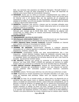 Web. Las versiones más populares son Netscape Navigator, Microsoft Explorer y
   Mozilla Firefox. El auge de estos programas va de la mano del desarrollo de
   Internet como nuevo medio de comunicación interactivo.
133.NAVEGAR: Acción que se refiere al recorrido y desplazamiento que realiza un
   usuario de computadoras por los distintos sitios o enlaces (links) que forman parte
   de Internet (con o sin destino fijo), por las opciones de un programa de
   computación o por los contenidos de una enciclopedia multimedia (generalmente
   editada en CD-ROM), con el fin de recopilar información, consultar datos de interés
   o efectuar alguna tarea determinada
134.NEGRITA: Caracteres más oscuros y densos que los normales utilizados para
   destacar una palabra o frase del texto. Pueden observarse tanto en la ventana del
   programa como en un impreso.
135.NETSCAPE COMMUNICATOR: Programa browser diseñado por la empresa
   Netscape para navegar por la World Wide Web. Transforma las páginas web
   (construidas en código HTML) en vistosos documentos multimedia, con textos,
   sonidos, imágenes y videos.
136.NETWORK:Red
137.NEWSGROUPS: GRUPOS DE DISCUSIÓN
138.NIC(Network Information Center): Centro de Información de red. Organización
   responsable de proporcionar información de una red a los usuarios.
139.NNTP (Network News Transfer Protocol): Protocolo empleado en Internet
   para transferir artículos en los grupos de noticias o News.
140.NODO: Punto de empalme o conexión en una red.
141.NOMBRE DE ARCHIVO: Denominación asignada a cualquier elemento
   manipulado por un sistema operativo o programa, ya sean documentos, objetos de
   dispositivos, ventanas, carpetas, etc.
142.NOTEBOOK: Computadora portátil que pesa aproximadamente dos o tres
   kilogramos. Existen distintos modelos, desde las notebooks comunes hasta las
   multimedia (dotadas de parlantes, lectora de CD-ROM, monitor color, etc.). Según
   su capacidad, tienen una autonomía de corriente eléctrica de dos a seis horas de
   duración. Se denominan también laptop.
143.NO VOLÁTIL: Memoria que guarda su contenido sin necesidad de energía
   eléctrica. Los chips ROM, PROM y EPROM son ejemplos de memoria no volátil.
   Existen chips que conservan su contenido aún al ser borrados bajo luz ultravioleta.
144.OCR (Optical Caracter Recognizer): Sistema de reconocimiento óptico de
   caracteres impresos por computadora o escritos con una máquina de escribir.
   Algunos sistemas OCR avanzados pueden incluso reconocer caracteres
   manuscritos.
145.OCTETO: (octect). Término para referirse a los ocho bits que conforman un byte.
146.OEM: Programas en versión económica (con manuales reducidos o sin caja), cuya
   venta por separado está prohibida. Deben venir con equipos nuevos o kits
   multimedia.
147.ON-LINE: En línea. En un sentido amplio, se refiere tanto a la disposición de un
   periférico listo para operar como un sistema interactivo de entrada y salida de
   datos o al estado de comunicación directa y activa entre dos computadoras, por lo
   general a través de módems, en tiempo real. En un sistema de comunicación que
   funciona a través de una red de computadoras, los usuarios interconectados
   pueden mantener un diálogo "en línea” con otros. También, el término on-line se
   refiere a una empresa que se dedica a prestar servicios específicos a sus clientes, o
   a un servidor que almacena archivos y los ofrece a través de la línea telefónica.
   También sirve para diferenciar los cursos a distancia que se realizan sobre material
                                    Página 24 de 39
 