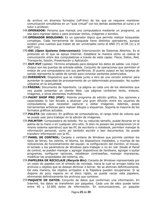 de archivo en diversos formatos (off-line) de los que se requiere mantener
   comunicación simultánea en un “aula virtual” con los demás asistentes al curso y el
   tutor o profesor.
148.OPERADOR: Persona que maneja una computadora mediante un programa, ya
   sea para ingresar datos o para procesar textos, imágenes o sonidos.
149.OPERADOR BOOLEANO: Es un operador lógico que permite realizar búsquedas
   complejas. Cada herramienta de búsqueda tiene distintos operadores, aunque
   existen unos cuantos que tratan de ser universales como el AND (Y) el OR (o) y el
   NOT (no).
150.OSI (Open Systems Interconnect): Interconexión de Sistemas Abiertos. Es el
   protocolo en el que se apoya Internet. Establece la manera cómo se realiza la
   comunicación entre dos computadoras a través de siete capas: Física, Datos, Red,
   Transporte, Sesión, Presentación y Aplicación.
151.OUT-PUT (salida): Término empleado para designar los datos de salida. Los Input-
   Output son las puertas de entrada-salida. Conjunto de operaciones que permiten el
   enlace de una computadora con sus periféricos. El puerto output en las tarjetas de
   sonido representa la salida de sonido para conectar parlantes potenciados.
152.OVERDRIVE: Dispositivo que se instala junto a otro de una versión anterior para
   aumentar la capacidad de procesamiento de un determinado procesador. No suelen
   utilizarse en la actualidad.
153.PÁGINA: Documento de hipertexto. La página es cada uno de los elementos que
   nos puede presentar un cliente Web. Las páginas contienen texto, enlaces,
   imágenes, y otros elementos multimedia.
154.PAINT SHOP PRO (PSP): Potente programa de edición gráfica. Sus opciones y
   capacidades lo han llevado a alcanzar una gran difusión entre los usuarios de
   computadoras que necesitan capturar y editar imágenes. Además, posee
   herramientas artísticas para realizar dibujos y esquemas. Soporta la mayoría de los
   formatos gráficos actuales.
155.PALETA (de colores): En gráficos de computadoras, el rango total de colores que
   se puede usar para trabajar en la edición de imágenes.
156.PALMTOP: Computadora de bolsillo. Por su reducido tamaño, puede llevarse en la
   palma de la mano o en cualquier otro sitio. Si bien no poseen las prestaciones (ni el
   mismo sistema operativo) que las PC de escritorio o notebook, permiten manejar la
   información personal, como así también escribir y leer documentos. Se puede
   transferir información con la PC.
157.PANEL DE CONTROL: Carpeta o ventana de Windows que permite cambiar los
   tipos de letras, los colores, el idioma, los dispositivos instalados, y muchas de las
   indicaciones de funcionamiento del equipo: la configuración del monitor, el mouse,
   el teclado y los parámetros de Windows para trabajar o no en red. Desde el Panel
   de control, se pueden manejar y agregar dispositivos de hardware, agregar o quitar
   programas, configurar opciones, establecer contraseñas, manejar impresoras,
   modificar las propiedades del sistema, etc.
158.PAPELERA DE RECICLAJE (Recycle Bin): Carpeta de Windows representada por
   un cesto de papeles con el símbolo de reciclaje, hacia la cual se arrojan todos los
   archivos y objetos que se desean eliminar o borrar. No se eliminan definitivamente.
   De esta manera, los objetos arrojados a la Papelera pueden recuperarse. Si se
   dispone de poco espacio en el disco rígido, se puede vaciar esta papelera,
   eliminando definitivamente los archivos que contiene.
159.PAQUETE DE DATOS: Conjunto de datos que conforman una información. En
   Internet, los datos se transfieren por paquetes. Cada uno de ellos puede tener
   entre 40 y 32.000 bytes de información. En comunicaciones, un paquete

                                    Página 25 de 39
 