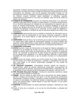 representa un bloque reducido de datos que precede al destino y la extensión de la
   información. Se trata de la mínima unidad de información transmitida por la red de
   conmutación por paquetes. Una red de paquetes conmutados consiste en una
   tecnología que mide la capacidad de manejo de datos de una red, permitiendo que
   los mismos circuitos controlen datos destinados a diferentes usuarios,
   subdividiendo la información en una serie de unidades, cada una de las cuales se
   ajusta a un protocolo.
160.PAQUETE DE PROGRAMAS: Conjunto de programas destinados a una aplicación
   específica (Microsoft Office) También se suele preparar un conjunto de aplicaciones
   en un momento dado para ser utilizado en una computadora en especial y por un
   grupo de usuarios determinado. Para esto es necesario establecer el perfil del
   usuario, por ejemplo, alumnos de escuela de nivel primario. También se denomina
   programa de aplicación (aunque es un conjunto), ya que puede ser adaptado a
   situaciones particulares, a condición de que su estructura general sea similar a sus
   necesidades.
161.PARÁMETRO: Denominación de una cantidad o elementos de información que se
   utiliza como valor de comparación en una rutina, subrutina, programa o cálculo
   matemático; se le puede asignar un valor diferente cada vez que el proceso se
   repite.
162.PARTICIÓN: Parte del disco o de la memoria que se reserva para algún propósito.
   Un mismo disco rígido puede ser particionado (partido) en varias unidades más
   pequeñas. Dividir lógicamente un disco rígido en unidades; físicamente es uno solo,
   pero en el explorador de Windows veremos como si tuviésemos dos distintos.
163.PASSWORD: Contraseña
164.PATCH (parche): Grupo de instrucciones en lenguaje de máquina agregadas a un
   programa con la finalidad de corregir un error o realizar una tarea adicional. Los
   patches se utilizan para evitar el contratiempo de volver a compilar un programa
   fuente. Por extensión se denominan de esta manera los parches de aplicaciones
   que se agregan para adaptarse a un sistema operativo diferente o para aceptar
   resultados de otras aplicaciones y que no estaban previstos en la programación
   original.
165.PATH (camino de acceso): Camino a un archivo dentro de un disco. Recorrido que
   hay que seguir por el árbol de directorios, o carpetas y subcarpetas que hay que
   abrir para llegar a un archivo determinado guardado en una unidad de
   almacenamiento.
166.PC (Personal Computer): Computadora personal dotada de memoria y
   procesamiento, capaz de ejecutar aplicaciones comerciales, procesamiento de
   textos, generación de gráficos, programas de entretenimiento, multimedia, etc. En
   la actualidad, la gran mayoría de las computadoras de hogares y oficinas son PC.
167.PDF (Portable Document Format) : Formato de documento electrónico creado
   por Adobe Systems basado en PostScript.
168.PEGAR : Acto de insertar en algún sector de un documento otro objeto (palabra,
   párrafo o imagen) proveniente de otro sector o de otro documento, previamente
   seleccionado y copiado o cortado, y enviado a un paso intermedio (el Portapapeles)
   en espera de ser pegado. Se suele decir pastear o copypaste, que viene del inglés
   paste, que significa pegar. Cuando alguien te pida que “pastees”, lo que quiere
   decirte es que pegues.
169.PENTIUM: Microprocesador de última generación diseñado y fabricado por Intel
   Corp.
170.Posee la forma de un cartucho, y es uno de los más difundidos y utilizados del
   momento.

                                    Página 26 de 39
 