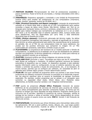 171.PENTIUM CELERON: Microprocesador de Intel de prestaciones aceptables y
   precio económico. Posee la forma de una tarjeta, y maneja velocidades entre 266 y
   333 MHz.
172.PERIFÉRICO: Dispositivo agregado y conectado a una Unidad de Procesamiento
   Central (CPU) para ampliar las prestaciones de una computadora (impresora,
   teclado, escáner, parlantes, lectora de CD-ROM, etc.).
173.PERL (Practical Extraction and Report Language): Lenguaje de programación
   utilizado en el World Wide Web a través de un CGI, principalmente para realizar
   consultas a bases de datos como Oracle, SQL-Server, SyBase, etc. Perl es un
   lenguaje para manipular textos, archivos y procesos, proporciona una forma fácil y
   legible para realizar trabajos que normalmente se realizarían en C o en un shell.
   Perl nació y se ha difundido bajo el sistema operativo UNIX, aunque existe para
   otras plataformas. Perl fue desarrollado por Larry Wall, y está distribuido
   libremente bajo la filosofía de la GNU.
174.PÍXEL (Picture element): Contracción abreviada del término inglés. Se define
   como la superficie homogénea más pequeña y equivale al significado de un punto.
   Este término se utiliza generalmente para definir las características de la resolución
   en pantalla. Así, en el TRC de una computadora (tubo de rayos catódicos), los
   pixeles son los puntitos diminutos que componen la imagen. En un TRC
   cuadriculado por caracteres, cada letra o símbolo ocupa un pixel.
175.PLATAFORMA: La arquitectura del hardware de un modelo particular o familia de
   computadoras. La plataforma es el estándar con el que los diseñadores de software
   escriben sus programas. El término plataforma a menudo se utiliza para referirse al
   sistema operativo incluido con el hardware.
176.PLOTTER: Impresora gráfica que dibuja imágenes con plumas de tinta.
177.PLUG AND PLAY (Enchufar y usar): Tecnología que logra que las PC compatibles
   sean fáciles de configurar y mantener. El sistema operativo reconoce de manera
   automática el dispositivo que se instala. Un dispositivo ajustado a este estándar
   guarda información sobre su configuración, la que el sistema operativo lee para
   instalar y controlar los puertos o buses de comunicación, etc., si es necesario. Al
   mismo tiempo, permite que se configure por software, sin necesidad de abrir el
   gabinete para cambiar algún jumper o mover determinado control.
178.PLUG-IN: Una gran cantidad de programas abren sus puertas a que otras firmas
   productoras de software incorporen funciones no previstas en el desarrollo original.
   Así, los plug-ins significan para el usuario la posibilidad de agregar funciones
   especiales. Por ejemplo, existen programas que se adosan a un navegador para
   aumentar su capacidad (Real Audio, Shock Wave, etc.) Mediante estos
   aditamentos, es factible escuchar sonidos o ver imágenes tridimensionales.

179.POP (punto de presencia) (Postal Office Protocol): Conexión de acceso
   telefónico de los proveedores de servicios de Internet para usuarios de módem,
   que se utiliza principalmente para describir conexiones locales, de forma que los
   usuarios no tengan que hacer llamadas de larga distancia. Programa cliente que se
   comunica con el servidor, identifica la presencia de nuevos mensajes, solicita la
   entrega de los mismos y utiliza al servidor como oficina despachadora de correo
   electrónico cuando el usuario envía una carta. POP-3: Versión 3 del Protocolo de
   Oficina de correos.

180.PORTAPAPELES: Herramienta que ofrece Windows para intercambiar datos entre
   las aplicaciones. Allí van a parar gráficos, textos, dibujos, etc., que luego pueden
   insertarse en otro documento. Cuando se utiliza el menú Edición de cualquier
                                     Página 27 de 39
 