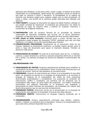 aplicación para Windows, ya sea para cortar, copiar o pegar, el destino de los datos
   manipulados es el Portapapeles, desde donde son rescatados cuando se decide en
   qué lugar se volverán a ubicar o reproducir. El Portapapeles es un espacio de
   memoria que Windows asigna para cualquier objeto que se está procesando. Al
   cortar o copiar, una porción de la memoria queda reservada para albergar esa
   selección.
181.POST-SCRIPT: Lenguaje de descripción de página de Adobe Systems utilizado en
   una amplia variedad de impresoras. El programa que proporciona una salida en
   PostScript es capaz de imprimir texto y gráficos en cualquier impresora o
   componedor de imágenes PostScript.

182.POSTMASTER (Jefe de correos): Persona de un proveedor de Internet
   responsable de solucionar problemas que ocurran con el correo electrónico,
   responder a preguntas de los usuarios y encargarse de otros asuntos relacionados.
183.PPP (Poínt to Poínt Protocol): Protocolo punto a punto. Permite que una
   computadora pueda emplear los protocolos TCP/IP, utilizando para ello una línea
   telefónica y un módem. Es el más recomendado para Internet.
184.PRESENTACIÓN PRELIMINAR: Visualización de un documento antes de ser
   impreso. Mediante la presentación preliminar, es factible realizar ajustes como el
   ancho o largo del documento para lograr la impresión deseada. También se
   denomina vista previa.

185.PRIVILEGIOS DE ACCESO: Se trata de la autorización para de ver, o modificar,
   o borrar, o copiar directorios y archivos o ejecutar programas dentro de un servidor
   FTP o Telnet. Los distintos privilegios de acceso los establece el administrador del
   servidor.

186.PROCESADOR: CPU

187.PROCESADOR DE TEXTOS: Programa especialmente diseñado para simplificar la
   manipulación de textos con la computadora. Posee muchas más funciones que una
   máquina de escribir. Entre los más populares se encuentra Word.
188.PROGRAMA: Conjunto de instrucciones que indican a la computadora lo que debe
   hacer. Un programa se escribe en un lenguaje de programación y se convierte al
   lenguaje de máquina de la computadora por medio de otros programas
   denominados ensambladores y compiladores. Los programas se componen de
   instrucciones, buffers y constantes. Las primeras son las directivas que la
   computadora debe seguir (la parte lógica del programa) Los buffers (memorias
   intermedias) son espacios reservados en el programa, que aceptarán y
   almacenarán los datos mientras son procesados. Las constantes son valores fijos
   dentro del programa, que se usan para las comparaciones.
189.PROGRAMA FUENTE: Instrucción escrita por el programador en un lenguaje de
   programación para plantear al computador el proceso que debe ejecutar.
190.PROGRAMA OBJETO: Instrucciones en lenguaje máquina producida por el
   computador.

191.PROGRAMADOR: Persona especialmente entrenada para diseñar, codificar,
   testear y registrar un programa para computadora. Gracias a los programadores es
   que existe tanto software disponible hoy en día.


                                    Página 28 de 39
 
