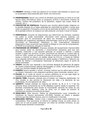 192.PROMPT: Símbolo o frase que aparece en el monitor informándole al usuario que
   la computadora está preparada para recibir una instrucción.

193.PROPIEDADES: Opción muy común en Windows que presenta un menú en el cual
   figuran datos informativos sobre un programa, archivo o documento (número de
   versión, nombre del propietario de la aplicación, espacio que ocupa, fecha de
   creación, etc.).
194.PROTECTOR DE PANTALLA: Programa que moviliza determinadas imágenes en
   la pantalla después de un lapso estipulado de inactividad de teclado o mouse para
   evitar la exposición innecesaria a la luz de las partículas de fósforo. La visualización
   de la pantalla anterior se restaura con sólo presionar una tecla o mover el mouse.

195.PROTOCOLO: Conjunto de disposiciones que determinan los formatos mediante
   los cuales se puede intercambiar información entre distintos sistemas. Los
   protocolos para la comunicación de datos son formales y elaborados. Son
   aprobados por organismos reguladores internacionales como la CCIT (Consultative
   Committee of International Telephone) o ISO (International Standards
   Organization) Esta convención hace posible el diálogo en una red de computadoras.
   El TCP/IP es el protocolo utilizado en Internet.
196.PROVEEDOR DE INTERNET: Empresas dotadas del equipamiento imprescindible
   para proveer todos los elementos y conocimientos necesarios para que otra
   empresa, institución o una persona particular se conecte a Internet y pueda
   acceder a todos sus servicios. El gran crecimiento de Internet en nuestro país se
   inició en 1995, cuando se comenzó a brindar el servicio de manera comercial. El
   acceso a Internet se obtuvo vía satélite desde los E.E.U.U. a través de Telintar
   (cuyo paquete accionario pertenece por partes iguales a Telefónica y Telecom) Los
   clientes de Telintar o proveedores mayoristas se diferencian según el ancho de
   banda contratado.
197.PROXY: Servidor que responde a una corriente desigual de peticiones de página
   de usuario proporcionando páginas almacenadas en caché. Utiliza algoritmos para
   crear una corriente estable de peticiones HTTP.
198.PUERTO (puerto paralelo o serial): Conector externo que se utiliza para enchufar
   un módem, impresora u otro dispositivo periférico (disco removible, escáner, etc.).
199.PULSO: Es un modo de marcar un numero telefónico en el cual cada dígito se
   representa por tantos números consecutivos como el número.
200.QUICK TIME: Programa utilizado para el trabajo con imágenes digitalizadas. Es
   muy versátil, lo que permite la interacción con ellas y la alteración de sus
   propiedades. Es una aplicación de video.
201.QWERTY: Teclado estándar de máquina de escribir. Q, W, E, R, T, Y son las
   primeras letras comenzando por la fila alfabética superior desde la izquierda. Fue
   diseñado originalmente para ayudar al mecanógrafo ubicando las teclas de uso
   frecuente a cierta distancia, unas de otras, con el objeto de prevenir la
   interferencia mecánica al momento de tipear.
202.READ-ONLY (Sólo lectura): Medios de almacenamiento cuyos contenidos se
   mantienen de manera permanente (CD-ROM) También se refiere a aquellos
   archivos que sólo admiten lectura, pero no modificación ni borrado.
203.REALIDAD VIRTUAL: Ámbito irreal o realidad simulada creada totalmente por
   computadora. Para aprovechar al máximo la realidad virtual, se suele utilizar un
   casco con el cual se puede interactuar con todos los sentidos humanos, ya que
   además posee parlantes incorporados.

                                      Página 29 de 39
 
