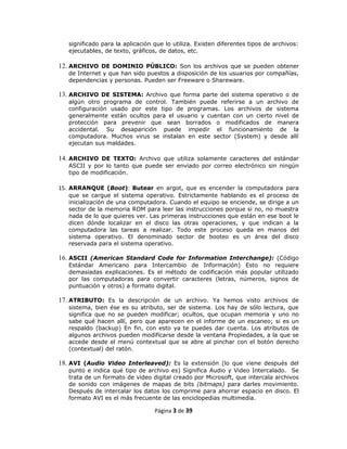 significado para la aplicación que lo utiliza. Existen diferentes tipos de archivos:
   ejecutables, de texto, gráficos, de datos, etc.

12. ARCHIVO DE DOMINIO PÚBLICO: Son los archivos que se pueden obtener
   de Internet y que han sido puestos a disposición de los usuarios por compañías,
   dependencias y personas. Pueden ser Freeware o Shareware.

13. ARCHIVO DE SISTEMA: Archivo que forma parte del sistema operativo o de
   algún otro programa de control. También puede referirse a un archivo de
   configuración usado por este tipo de programas. Los archivos de sistema
   generalmente están ocultos para el usuario y cuentan con un cierto nivel de
   protección para prevenir que sean borrados o modificados de manera
   accidental. Su desaparición puede impedir el funcionamiento de la
   computadora. Muchos virus se instalan en este sector (System) y desde allí
   ejecutan sus maldades.

14. ARCHIVO DE TEXTO: Archivo que utiliza solamente caracteres del estándar
   ASCII y por lo tanto que puede ser enviado por correo electrónico sin ningún
   tipo de modificación.

15. ARRANQUE (Boot): Butear en argot, que es encender la computadora para
   que se cargue el sistema operativo. Estrictamente hablando es el proceso de
   inicialización de una computadora. Cuando el equipo se enciende, se dirige a un
   sector de la memoria ROM para leer las instrucciones porque si no, no muestra
   nada de lo que quieres ver. Las primeras instrucciones que están en ese boot le
   dicen dónde localizar en el disco las otras operaciones, y que indican a la
   computadora las tareas a realizar. Todo este proceso queda en manos del
   sistema operativo. El denominado sector de booteo es un área del disco
   reservada para el sistema operativo.

16. ASCII (American Standard Code for Information Interchange): (Código
   Estándar Americano para Intercambio de Información) Esto no requiere
   demasiadas explicaciones. Es el método de codificación más popular utilizado
   por las computadoras para convertir caracteres (letras, números, signos de
   puntuación y otros) a formato digital.

17. ATRIBUTO: Es la descripción de un archivo. Ya hemos visto archivos de
   sistema, bien ése es su atributo, ser de sistema. Los hay de sólo lectura, que
   significa que no se pueden modificar; ocultos, que ocupan memoria y uno no
   sabe qué hacen allí, pero que aparecen en el informe de un escaneo; si es un
   respaldo (backup) En fin, con esto ya te puedes dar cuenta. Los atributos de
   algunos archivos pueden modificarse desde la ventana Propiedades, a la que se
   accede desde el menú contextual que se abre al pinchar con el botón derecho
   (contextual) del ratón.

18. AVI (Audio Video Interleaved): Es la extensión (lo que viene después del
   punto e indica qué tipo de archivo es) Significa Audio y Video Intercalado. Se
   trata de un formato de video digital creado por Microsoft, que intercala archivos
   de sonido con imágenes de mapas de bits (bitmaps) para darles movimiento.
   Después de intercalar los datos los comprime para ahorrar espacio en disco. El
   formato AVI es el más frecuente de las enciclopedias multimedia.

                                  Página 3 de 39
 