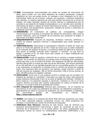 204.RED: Computadoras interconectadas por medio de canales de transmisión de
   datos, para cumplir con una tarea específica de manera coordinada. Cualquier
   dispositivo de una red puede enviar un mensaje a otro integrante de la red o
   intercambiar datos de los archivos. Cuentan con hardware y software específicos
   (por ejemplo, un sistema operativo de red) para facilitar las tareas de un grupo de
   trabajo. Las redes necesitan tarjetas de circuito impreso (o adaptadores) que se
   conectan a una estación de trabajo (computadora) o a un servidor para controlar el
   intercambio de datos y realizar la función electrónica de acceso. La arquitectura de
   una red define qué equipamiento, programas, métodos de acceso y protocolos se
   emplearán para construirla.
205.RENDERING: En tratamiento de gráficos por computadoras, imagen
   tridimensional que incorpora la simulación de efectos de iluminación, tales como la
   sombra reflectiva, como así también de las texturas que componen el objeto. A
   esta acción se la llama renderizar".
206.REQUERIMIENTOS: Conjunto de requisitos, hardware, memoria, periféricos o
   versión de sistema operativo mínimos e indispensables para poder ejecutar un
   programa.
207.RESETEAR(Reset): Reencender la computadora mediante el botón de reset que
   está en el frente del gabinete de la CPU. Todas las tareas que se estén realizando
   en el momento de resetear se borran, y se eliminan todos los datos de la memoria.
   Esta acción es también conocida como "rebutear" o "reiniciar". Lo que hace es
   apagar y prender la PC. Es mejor hacer esto cuando va a seguir trabajando que
   usar la teclita del Power.
208.RESOLUCIÓN: Grado de agudeza o definición de un carácter o imagen exhibida o
   impresa. En el monitor la resolución se expresa como el resultado de la cantidad de
   puntos por línea y por el número de líneas. Una resolución de 680 por 400 pixeles,
   significa 680 puntos a lo largo de cada una de las 400 líneas. Una misma resolución
   se ve más definida en una pantalla pequeña que en una pantalla grande. En cuanto
   a las impresoras, la resolución se expresa como el número de puntos por pulgada
   lineal. Una impresora láser de escritorio, por ejemplo, puede imprimir a razón de
   300 dpi (puntos por pulgada), 300 en forma horizontal y 300 en forma vertical, es
   decir, 90.000 puntos por pulgada cuadrada.
209.RESTAURAR: Acción por la cual cualquier archivo o carpeta que fue arrojado a la
   Papelera de reciclaje es "rescatado" y devuelto a su lugar de origen. Esta operación
   puede realizarse únicamente si aún no se vació la Papelera de reciclaje. También se
   llama restaurar a la operación opuesta a maximizar; mediante un clic en el ícono
   superior derecho que lleva dos cuadros superpuestos se reduce el tamaño de la
   ventana y no ocupa el total de la pantalla del monitor.
210.RFC (Request for Comments): Solicitud para comentario . Es un conjunto de
   documentos en los cuales los estándares de Internet, los estándares propuestos y,
   generalmente las ideas en proceso de aceptación son documentados y publicados.
   Los      documentos        pueden    ser     consultandos      en     Internic    en
   http://www.internic.net/rfc

211.ROBOT: Los robots en el contexto del World Wide Web son programas que viajan
   en el Web, indexando páginas, localizando errores, etc. Estos programas son
   enviados y mantenidos por varias herramientas de búsqueda.
212.ROM(Read Only Memory): Memoria de sólo lectura. Chip de memoria que
   almacena permanentemente instrucciones y datos. Su contenido se crea en el
   momento de la fabricación y no se puede alterar. Se utiliza ampliamente para
   almacenar rutinas de control en computadoras personales (ROM-BIOS) y en

                                    Página 30 de 39
 