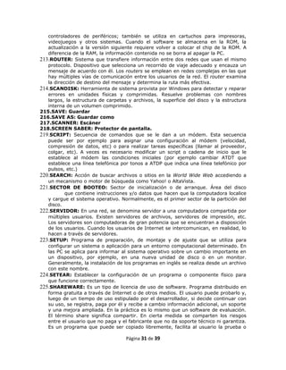 controladores de periféricos; también se utiliza en cartuchos para impresoras,
   videojuegos y otros sistemas. Cuando el software se almacena en la ROM, la
   actualización a la versión siguiente requiere volver a colocar el chip de la ROM. A
   diferencia de la RAM, la información contenida no se borra al apagar la PC.
213.ROUTER: Sistema que transfiere información entre dos redes que usan el mismo
   protocolo. Dispositivo que selecciona un recorrido de viaje adecuado y encauza un
   mensaje de acuerdo con él. Los routers se emplean en redes complejas en las que
   hay múltiples vías de comunicación entre los usuarios de la red. El router examina
   la dirección de destino del mensaje y determina la ruta más efectiva.
214.SCANDISK: Herramienta de sistema provista por Windows para detectar y reparar
   errores en unidades físicas y comprimidas. Resuelve problemas con nombres
   largos, la estructura de carpetas y archivos, la superficie del disco y la estructura
   interna de un volumen comprimido.
215.SAVE: Guardar
216.SAVE AS: Guardar como
217.SCANNER: Escáner
218.SCREEN SABER: Protector de pantalla.
219.SCRIPT: Secuencia de comandos que se le dan a un módem. Esta secuencia
   puede ser por ejemplo para asignar una configuración al módem (velocidad,
   compresión de datos, etc) o para realizar tareas específicas (llamar al proveedor,
   colgar, etc). A veces es necesario modificar un script o cadena de inicio que le
   establece al módem las condiciones iniciales (por ejemplo cambiar ATDT que
   establece una línea telefónica por tonos a ATDP que indica una línea telefónico por
   pulsos, etc.)
220.SEARCH: Acción de buscar archivos o sitios en la World Wide Web accediendo a
   un mecanismo o motor de búsqueda como Yahoo! o AltaVista.
221.SECTOR DE BOOTEO: Sector de inicialización o de arranque. Área del disco
           que contiene instrucciones y/o datos que hacen que la computadora localice
   y cargue el sistema operativo. Normalmente, es el primer sector de la partición del
   disco.
222.SERVIDOR: En una red, se denomina servidor a una computadora compartida por
   múltiples usuarios. Existen servidores de archivos, servidores de impresión, etc.
   Los servidores son computadoras de gran potencia que se encuentran a disposición
   de los usuarios. Cuando los usuarios de Internet se intercomunican, en realidad, lo
   hacen a través de servidores.
223.SETUP: Programa de preparación, de montaje y de ajuste que se utiliza para
   configurar un sistema o aplicación para un entorno computacional determinado. En
   las PC se aplica para informar al sistema operativo sobre un cambio importante en
   un dispositivo, por ejemplo, en una nueva unidad de disco o en un monitor.
   Generalmente, la instalación de los programas en inglés se realiza desde un archivo
   con este nombre.
224.SETEAR: Establecer la configuración de un programa o componente físico para
   que funcione correctamente.
225.SHAREWARE: Es un tipo de licencia de uso de software. Programa distribuido en
   forma gratuita a través de Internet o de otros medios. El usuario puede probarlo y,
   luego de un tiempo de uso estipulado por el desarrollador, si decide continuar con
   su uso, se registra, paga por él y recibe a cambio información adicional, un soporte
   y una mejora ampliada. En la práctica es lo mismo que un software de evaluación.
   El término share significa compartir. En cierta medida se comparten los riesgos
   entre el usuario que no paga y el fabricante que no da soporte técnico ni garantiza.
   Es un programa que puede ser copiado libremente, facilita al usuario la prueba o

                                    Página 31 de 39
 