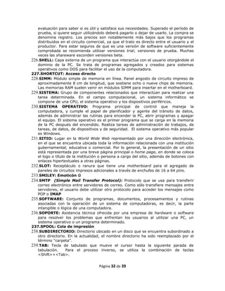 evaluación para saber si es útil y satisface sus necesidades. Superado el período de
   prueba, si quiere seguir utilizándolo deberá pagarlo o dejar de usarlo. La compra se
   denomina registro. Los precios son notablemente más bajos que los programas
   distribuidos en el circuito comercial, ya que el trato es directo entre el usuario y el
   productor. Para estar seguros de que es una versión de software suficientemente
   comprobada se recomienda utilizar versiones trial, versiones de prueba. Muchas
   veces las shareware esconden versiones beta.
226.SHELL: Capa externa de un programa que interactúa con el usuario otorgándole el
   dominio de la PC. Se trata de programas agregados y creados para sistemas
   operativos como DOS para facilitar el uso de la computadora.
227.SHORTCUT: Acceso directo
228.SIMM: Módulo simple de memoria en línea. Panel angosto de circuito impreso de
   aproximadamente 8 cm de longitud, que sostiene ocho o nueve chips de memoria.
   Las memorias RAM suelen venir en módulos SIMM para insertar en el motherboard.
229.SISTEMA: Grupo de componentes relacionados que interactúan para realizar una
   tarea determinada. En el campo computacional, un sistema informático se
   compone de una CPU, el sistema operativo y los dispositivos periféricos.
230.SISTEMA OPERATIVO: Programa principal de control que maneja la
   computadora, y cumple el papel de planificador y agente del tránsito de datos,
   además de administrar las rutinas para encender la PC, abrir programas y apagar
   el equipo. El sistema operativo es el primer programa que se carga en la memoria
   de la PC después del encendido. Realiza tareas de administración de trabajos, de
   tareas, de datos, de dispositivos y de seguridad. El sistema operativo más popular
   es Windows.
231.SITIO: Lugar en la World Wide Web representado por una dirección electrónica,
   en el que se encuentra ubicada toda la información relacionada con una institución
   gubernamental, educativa o comercial. Por lo general, la presentación de un sitio
   está representada por una breve página principal o home page, en donde se coloca
   el logo o título de la institución o persona a cargo del sitio, además de botones con
   enlaces hipertextuales a otras páginas.
232.SLOT: Receptáculo o ranura que tiene una motherboard para el agregado de
   paneles de circuitos impresos adicionales a través de enchufes de 16 a 64 pins.
233.SMILEY: Emoticón 
234.SMTP (Simple Mail Transfer Protocol): Protocolo que se usa para transferir
   correo electrónico entre servidores de correo. Como sólo transfiere mensajes entre
   servidores, el usuario debe utilizar otro protocolo para acceder los mensajes como
   POP o IMAP
235.SOFTWARE: Conjunto de programas, documentos, procesamientos y rutinas
   asociadas con la operación de un sistema de computadoras, es decir, la parte
   intangible o lógica de una computadora.
236.SOPORTE: Asistencia técnica ofrecida por una empresa de hardware o software
   para resolver los problemas que enfrentan los usuarios al utilizar una PC, un
   sistema operativo o un programa determinado.
237.SPOOL: Cola de impresión
238.SUBDIRECTORIO: Directorio ubicado en un disco que se encuentra subordinado a
   otro directorio. En la actualidad, el nombre directorio ha sido reemplazado por el
   término "carpeta”.
239.TAB: Tecla de tabulado que mueve el cursor hasta la siguiente parada de
   tabulación.     Para el proceso inverso, se utiliza la combinación de teclas
   <Shift>+<Tab>.


                                     Página 32 de 39
 