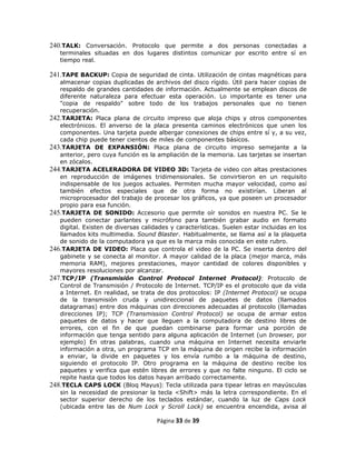 240.TALK: Conversación. Protocolo que permite a dos personas conectadas a
   terminales situadas en dos lugares distintos comunicar por escrito entre sí en
   tiempo real.

241.TAPE BACKUP: Copia de seguridad de cinta. Utilización de cintas magnéticas para
   almacenar copias duplicadas de archivos del disco rígido. Útil para hacer copias de
   respaldo de grandes cantidades de información. Actualmente se emplean discos de
   diferente naturaleza para efectuar esta operación. Lo importante es tener una
   "copia de respaldo" sobre todo de los trabajos personales que no tienen
   recuperación.
242.TARJETA: Placa plana de circuito impreso que aloja chips y otros componentes
   electrónicos. El anverso de la placa presenta caminos electrónicos que unen los
   componentes. Una tarjeta puede albergar conexiones de chips entre sí y, a su vez,
   cada chip puede tener cientos de miles de componentes básicos.
243.TARJETA DE EXPANSIÓN: Placa plana de circuito impreso semejante a la
   anterior, pero cuya función es la ampliación de la memoria. Las tarjetas se insertan
   en zócalos.
244.TARJETA ACELERADORA DE VIDEO 3D: Tarjeta de video con altas prestaciones
   en reproducción de imágenes tridimensionales. Se convirtieron en un requisito
   indispensable de los juegos actuales. Permiten mucha mayor velocidad, como así
   también efectos especiales que de otra forma no existirían. Liberan al
   microprocesador del trabajo de procesar los gráficos, ya que poseen un procesador
   propio para esa función.
245.TARJETA DE SONIDO: Accesorio que permite oír sonidos en nuestra PC. Se le
   pueden conectar parlantes y micrófono para también grabar audio en formato
   digital. Existen de diversas calidades y características. Suelen estar incluidas en los
   llamados kits multimedia. Sound Blaster. Habitualmente, se llama así a la plaqueta
   de sonido de la computadora ya que es la marca más conocida en este rubro.
246.TARJETA DE VIDEO: Placa que controla el video de la PC. Se inserta dentro del
   gabinete y se conecta al monitor. A mayor calidad de la placa (mejor marca, más
   memoria RAM), mejores prestaciones, mayor cantidad de colores disponibles y
   mayores resoluciones por alcanzar.
247.TCP/IP (Transmisión Control Protocol Internet Protocol): Protocolo de
   Control de Transmisión / Protocolo de Internet. TCP/IP es el protocolo que da vida
   a Internet. En realidad, se trata de dos protocolos: IP (Internet Protocol) se ocupa
   de la transmisión cruda y unidireccional de paquetes de datos (llamados
   datagramas) entre dos máquinas con direcciones adecuadas al protocolo (llamadas
   direcciones IP); TCP (Transmission Control Protocol) se ocupa de armar estos
   paquetes de datos y hacer que lleguen a la computadora de destino libres de
   errores, con el fin de que puedan combinarse para formar una porción de
   información que tenga sentido para alguna aplicación de Internet (un browser, por
   ejemplo) En otras palabras, cuando una máquina en Internet necesita enviarle
   información a otra, un programa TCP en la máquina de origen recibe la información
   a enviar, la divide en paquetes y los envía rumbo a la máquina de destino,
   siguiendo el protocolo IP. Otro programa en la máquina de destino recibe los
   paquetes y verifica que estén libres de errores y que no falte ninguno. El ciclo se
   repite hasta que todos los datos hayan arribado correctamente.
248.TECLA CAPS LOCK (Bloq Mayus): Tecla utilizada para tipear letras en mayúsculas
   sin la necesidad de presionar la tecla <Shift> más la letra correspondiente. En el
   sector superior derecho de los teclados estándar, cuando la luz de Caps Lock
   (ubicada entre las de Num Lock y Scroll Lock) se encuentra encendida, avisa al

                                     Página 33 de 39
 