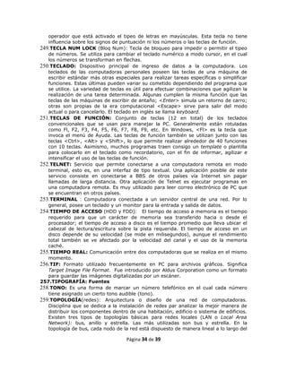 operador que está activado el tipeo de letras en mayúsculas. Esta tecla no tiene
   influencia sobre los signos de puntuación ni los números o las teclas de función.
249.TECLA NUM LOCK (Bloq Num): Tecla de bloqueo para impedir o permitir el tipeo
   de números. Se utiliza para cambiar el teclado numérico a modo cursor, en el cual
   los números se transforman en flechas.
250.TECLADO: Dispositivo principal de ingreso de datos a la computadora. Los
   teclados de las computadoras personales poseen las teclas de una máquina de
   escribir estándar más otras especiales para realizar tareas específicas o simplificar
   funciones. Estas últimas pueden variar su cometido dependiendo del programa que
   se utilice. La variedad de teclas es útil para efectuar combinaciones que agilizan la
   realización de una tarea determinada. Algunas cumplen la misma función que las
   teclas de las máquinas de escribir de antaño; <Enter> simula un retorno de carro;
   otras son propias de la era computacional <Escape> sirve para salir del modo
   actual o para cancelarlo. El teclado en inglés se llama keyboard.
251.TECLAS DE FUNCIÓN: Conjunto de teclas (12 en total) de los teclados
   convencionales que se usan para manejar la PC. Generalmente están rotuladas
   como Fl, F2, F3, F4, F5, F6, F7, F8, F9, etc. En Windows, <Fl> es la tecla que
   invoca el menú de Ayuda. Las teclas de función también se utilizan junto con las
   teclas <Ctrl>, <Alt> y <Shift>, lo que permite realizar alrededor de 40 funciones
   con 10 teclas. Asimismo, muchos programas traen consigo un template o plantilla
   para colocarlo en el teclado como recordatorio, con el fin de informar, agilizar e
   intensificar el uso de las teclas de función.
252.TELNET: Servicio que permite conectarse a una computadora remota en modo
   terminal, esto es, en una interfaz de tipo textual. Una aplicación posible de este
   servicio consiste en conectarse a BBS de otros países vía Internet sin pagar
   llamadas de larga distancia. Otra aplicación de Telnet es ejecutar programas en
   una computadora remota. Es muy utilizado para leer correo electrónico de PC que
   se encuentran en otros países.
253.TERMINAL : Computadora conectada a un servidor central de una red. Por lo
   general, posee un teclado y un monitor para la entrada y salida de datos.
254.TIEMPO DE ACCESO (HDD y FDD): El tiempo de acceso a memoria es el tiempo
   requerido para que un carácter de memoria sea transferido hacia o desde el
   procesador; el tiempo de acceso a disco es el tiempo promedio que lleva ubicar el
   cabezal de lectura/escritura sobre la pista requerida. El tiempo de acceso en un
   disco depende de su velocidad (se mide en milisegundos), aunque el rendimiento
   total también se ve afectado por la velocidad del canal y el uso de la memoria
   caché.
255.TIEMPO REAL: Comunicación entre dos computadoras que se realiza en el mismo
   momento.
256.TIF: Formato utilizado frecuentemente en PC para archivos gráficos. Significa
   Target Image File Format. Fue introducido por Aldus Corporation como un formato
   para guardar las imágenes digitalizadas por un escáner.
257.TIPOGRAFÍA: Fuentes
258.TONO: Es una forma de marcar un número telefónico en el cual cada número
   tiene asignado un cierto tono audible (tono).
259.TOPOLOGÍA(redes): Arquitectura o diseño de una red de computadoras.
   Disciplina que se dedica a la instalación de redes par analizar la mejor manera de
   distribuir los componentes dentro de una habitación, edificio o sistema de edificios.
   Existen tres tipos de topologías básicas para redes locales (LAN o Local Area
   Network): bus, anillo y estrella. Las más utilizadas son bus y estrella. En la
   topología de bus, cada nodo de la red está dispuesto de manera lineal a lo largo del

                                    Página 34 de 39
 
