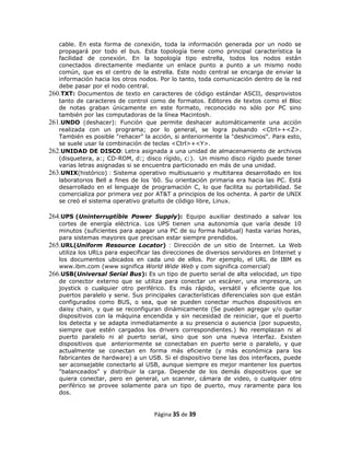 cable. En esta forma de conexión, toda la información generada por un nodo se
   propagará por todo el bus. Esta topología tiene como principal característica la
   facilidad de conexión. En la topología tipo estrella, todos los nodos están
   conectados directamente mediante un enlace punto a punto a un mismo nodo
   común, que es el centro de la estrella. Este nodo central se encarga de enviar la
   información hacia los otros nodos. Por lo tanto, toda comunicación dentro de la red
   debe pasar por el nodo central.
260.TXT: Documentos de texto en caracteres de código estándar ASCII, desprovistos
   tanto de caracteres de control como de formatos. Editores de textos como el Bloc
   de notas graban únicamente en este formato, reconocido no sólo por PC sino
   también por las computadoras de la línea Macintosh.
261.UNDO (deshacer): Función que permite deshacer automáticamente una acción
   realizada con un programa; por lo general, se logra pulsando <Ctrl>+<Z>.
   También es posible "rehacer" la acción, si anteriormente la "deshicimos". Para esto,
   se suele usar la combinación de teclas <Ctrl>+<Y>.
262.UNIDAD DE DISCO: Letra asignada a una unidad de almacenamiento de archivos
   (disquetera, a:; CD-ROM, d:; disco rígido, c:). Un mismo disco rígido puede tener
   varias letras asignadas si se encuentra particionado en más de una unidad.
263.UNIX(histórico) : Sistema operativo multiusuario y multitarea desarrollado en los
   laboratorios Bell a fines de los '60. Su orientación primaria era hacia las PC. Está
   desarrollado en el lenguaje de programación C, lo que facilita su portabilidad. Se
   comercializa por primera vez por AT&T a principios de los ochenta. A partir de UNIX
   se creó el sistema operativo gratuito de código libre, Linux.

264.UPS (Uninterruptíble Power Supply): Equipo auxiliar destinado a salvar los
   cortes de energía eléctrica. Los UPS tienen una autonomía que varía desde 10
   minutos (suficientes para apagar una PC de su forma habitual) hasta varias horas,
   para sistemas mayores que precisan estar siempre prendidos.
265.URL(Uniform Resource Locator) : Dirección de un sitio de Internet. La Web
   utiliza los URLs para especificar las direcciones de diversos servidores en Internet y
   los documentos ubicados en cada uno de ellos. Por ejemplo, el URL de IBM es
   www.ibm.com (www significa World Wide Web y com significa comercial)
266.USB(Universal Serial Bus): Es un tipo de puerto serial de alta velocidad, un tipo
   de conector externo que se utiliza para conectar un escáner, una impresora, un
   joystick o cualquier otro periférico. Es más rápido, versátil y eficiente que los
   puertos paralelo y serie. Sus principales características diferenciales son que están
   configurados como BUS, o sea, que se pueden conectar muchos dispositivos en
   daisy chain, y que se reconfiguran dinámicamente (Se pueden agregar y/o quitar
   dispositivos con la máquina encendida y sin necesidad de reiniciar, que el puerto
   los detecta y se adapta inmediatamente a su presencia o ausencia (por supuesto,
   siempre que estén cargados los drivers correspondientes.) No reemplazan ni al
   puerto paralelo ni al puerto serial, sino que son una nueva interfaz. Existen
   dispositivos que anteriormente se conectaban en puerto serie o paralelo, y que
   actualmente se conectan en forma más eficiente (y más económica para los
   fabricantes de hardware) a un USB. Si el dispositivo tiene las dos interfaces, puede
   ser aconsejable conectarlo al USB, aunque siempre es mejor mantener los puertos
   "balanceados" y distribuir la carga. Depende de los demás dispositivos que se
   quiera conectar, pero en general, un scanner, cámara de video, o cualquier otro
   periférico se provee solamente para un tipo de puerto, muy raramente para los
   dos.


                                     Página 35 de 39
 