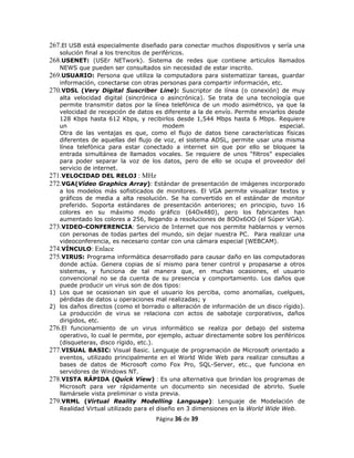 267.El USB está especialmente diseñado para conectar muchos dispositivos y sería una
   solución final a los trencitos de periféricos.
268.USENET: (USEr NETwork). Sistema de redes que contiene articulos llamados
   NEWS que pueden ser consultados sin necesidad de estar inscrito.
269.USUARIO: Persona que utiliza la computadora para sistematizar tareas, guardar
   información, conectarse con otras personas para compartir información, etc.
270.VDSL (Very Digital Suscriber Line): Suscriptor de línea (o conexión) de muy
   alta velocidad digital (sincrónica o asincrónica). Se trata de una tecnología que
   permite transmitir datos por la línea telefónica de un modo asimétrico, ya que la
   velocidad de recepción de datos es diferente a la de envío. Permite enviarlos desde
   128 Kbps hasta 612 Kbps, y recibirlos desde 1,544 Mbps hasta 6 Mbps. Requiere
   un                                    modem                                especial.
   Otra de las ventajas es que, como el flujo de datos tiene características físicas
   diferentes de aquellas del flujo de voz, el sistema ADSL, permite usar una misma
   línea telefónica para estar conectado a internet sin que por ello se bloquee la
   entrada simultánea de llamados vocales. Se requiere de unos “filtros” especiales
   para poder separar la voz de los datos, pero de ello se ocupa el proveedor del
   servicio de internet.
271.VELOCIDAD DEL RELOJ : MHz
272.VGA(Vídeo Graphics Array): Estándar de presentación de imágenes incorporado
   a los modelos más sofisticados de monitores. El VGA permite visualizar textos y
   gráficos de media a alta resolución. Se ha convertido en el estándar de monitor
   preferido. Soporta estándares de presentación anteriores; en principio, tuvo 16
   colores en su máximo modo gráfico (64Ox480), pero los fabricantes han
   aumentado los colores a 256, llegando a resoluciones de 8OOx6OO (el Súper VGA).
273.VIDEO-CONFERENCIA: Servicio de Internet que nos permite hablarnos y vernos
   con personas de todas partes del mundo, sin dejar nuestra PC. Para realizar una
   videoconferencia, es necesario contar con una cámara especial (WEBCAM).
274.VÍNCULO: Enlace
275.VIRUS: Programa informática desarrollado para causar daño en las computadoras
   donde actúa. Genera copias de sí mismo para tener control y propasarse a otros
   sistemas, y funciona de tal manera que, en muchas ocasiones, el usuario
   convencional no se da cuenta de su presencia y comportamiento. Los daños que
   puede producir un virus son de dos tipos:
1) Los que se ocasionan sin que el usuario los perciba, como anomalías, cuelgues,
   pérdidas de datos u operaciones mal realizadas; y
2) los daños directos (como el borrado o alteración de información de un disco rígido).
   La producción de virus se relaciona con actos de sabotaje corporativos, daños
   dirigidos, etc.
276.El funcionamiento de un virus informático se realiza por debajo del sistema
   operativo, lo cual le permite, por ejemplo, actuar directamente sobre los periféricos
   (disqueteras, disco rígido, etc.).
277.VISUAL BASIC: Visual Basic. Lenguaje de programación de Microsoft orientado a
   eventos, utilizado principalmente en el World Wide Web para realizar consultas a
   bases de datos de Microsoft como Fox Pro, SQL-Server, etc., que funciona en
   servidores de Windows NT.
278.VISTA RÁPIDA (Quíck Víew) : Es una alternativa que brindan los programas de
   Microsoft para ver rápidamente un documento sin necesidad de abrirlo. Suele
   llamársele vista preliminar o vista previa.
279.VRML (Virtual Reality Modelling Language): Lenguaje de Modelación de
   Realidad Virtual utilizado para el diseño en 3 dimensiones en la World Wide Web.
                                    Página 36 de 39
 