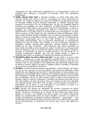 computadora de alto rendimiento especializada en el procesamiento masivo de
   imágenes para ingeniería o producción de películas, entre otras actividades
   profesionales.
292.WWW (World Wide Web o Telaraña mundial): La World Wide Web (más
   conocida simplemente como la Web) es el segmento de mayor crecimiento en
   Internet. Fue creada en 1989 por un grupo de científicos del Laboratorio Europeo
   de Partículas (CERN), quienes deseaban desarrollar un método mejorado para
   compartir la información de sus investigaciones, ya que los existentes hasta el
   momento eran obsoletos. En 1992, finalmente, el CERN comenzó a anunciar el
   proyecto World Wide Web (cuya traducción sería Gran Red Mundial), y pronto se
   instalaron los servidores específicos para publicar la información en la Red.
   Posteriormente, el increíble avance en el desarrollo de los navegadores o browser
   abrió el acceso a la Red desde una gran variedad de sistemas operativos. Desde
   aquel origen científico, la Web ha pasado a ser un medio de comunicación masivo,
   abierto a todas las actividades humanas (educación, comercio, entretenimiento,
   información, comunicación etc.) La www está formada por un conjunto de
   documentos interconectados, que se encuentran almacenados en computadoras
   dispersas en todo el mundo. Para acceder a la red es necesario ejecutar un
   navegador, también conocido como explorador (Internet Explorer, Netscape y
   Mozilla son los más conocidos).         Este programa sabe cómo interpretar los
   documentos de la Web y se los presenta al usuario. Al entrar en la los documentos
   están en hipertexto, esto es, un texto con enlaces a otros relacionados. Cuando se
   recupera un documento, el texto se visualiza gracias a que fue escrito en un
   lenguaje convencional. Además, para que sea posible acceder a todos los
   contenidos de la Web, se necesita un protocolo de transferencia de archivos.
293.WYSIWYG (What You See ls What You Get): "Lo que usted ve es lo que usted
   obtiene". Filosofía por la cual una aplicación presenta textos y gráficos en el
   monitor (con una interfaz gráfica sofisticado) de la misma manera en que van a ser
   impresos. Esto es muy utilizado en las aplicaciones para desarrollar páginas web,
   en donde el usuario "planta” los textos e imágenes sobre la pantalla. El resultado
   será el mismo que aparece en el monitor.
294.YAHOO!: Uno de los índices temáticos más extensos -y más utilizados- de la Web.
   Su uso es muy sencillo, ya que las páginas web presentan completos menús
   organizados por categorías que permiten ir aproximándose en forma gradual a las
   páginas que más probablemente contengan la información buscada. En cada etapa
   de la búsqueda, es posible ingresar una o varias palabras clave para ubicar los links
   que la contengan, ya sea en todo el índice Yahoo! o sólo en el que aparece en
   pantalla. Yahoo! no sólo es el directorio / buscador más famoso que existe, sino el
   sitio más visitado, por lejos, de toda la www. Sin embargo, el sitio tiene indexada
   una pequeña porción de la Web. Esto se debe a que el proceso de selección y
   organización de los sitios es muy exhaustivo, lo cual facilita el acceso a la
   información por parte de los visitantes a la página.
295.ZIP: Formato más popular de compresión de archivos. Comprimir es reducir
   considerablemente el tamaño de un archivo mediante un programita que se llama
   Winzip. Proceso de compresión de un archivo de tal manera que ocupe menos
   espacio en el disco y se transfiera con mayor rapidez. Un archivo comprimido
   deberá ser descomprimido antes de poder utilizarlo. Comprimir un archivo es
   zipearlo. Esta operación se realiza por medio de algoritmos    matemáticos       muy
   complicados. Este programa puede hacer que un archivo de 900 Kb pase a ocupar
   20 Kb. Generalmente, se comprimen los archivos para enviar más rápido por
   lnternet.


                                    Página 38 de 39
 