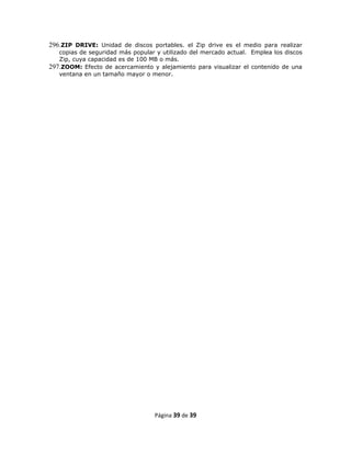 296.ZIP DRIVE: Unidad de discos portables. el Zip drive es el medio para realizar
   copias de seguridad más popular y utilizado del mercado actual. Emplea los discos
   Zip, cuya capacidad es de 100 MB o más.
297.ZOOM: Efecto de acercamiento y alejamiento para visualizar el contenido de una
   ventana en un tamaño mayor o menor.




                                   Página 39 de 39
 