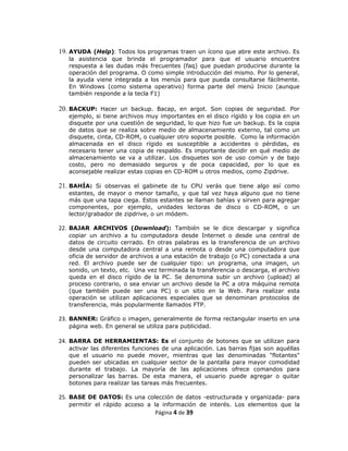 19. AYUDA (Help): Todos los programas traen un ícono que abre este archivo. Es
   la asistencia que brinda el programador para que el usuario encuentre
   respuesta a las dudas más frecuentes (faq) que puedan producirse durante la
   operación del programa. O como simple introducción del mismo. Por lo general,
   la ayuda viene integrada a los menús para que pueda consultarse fácilmente.
   En Windows (como sistema operativo) forma parte del menú Inicio (aunque
   también responde a la tecla F1)

20. BACKUP: Hacer un backup. Bacap, en argot. Son copias de seguridad. Por
   ejemplo, si tiene archivos muy importantes en el disco rígido y los copia en un
   disquete por una cuestión de seguridad, lo que hizo fue un backup. Es la copia
   de datos que se realiza sobre medio de almacenamiento externo, tal como un
   disquete, cinta, CD-ROM, o cualquier otro soporte posible. Como la información
   almacenada en el disco rígido es susceptible a accidentes o pérdidas, es
   necesario tener una copia de respaldo. Es importante decidir en qué medio de
   almacenamiento se va a utilizar. Los disquetes son de uso común y de bajo
   costo, pero no demasiado seguros y de poca capacidad, por lo que es
   aconsejable realizar estas copias en CD-ROM u otros medios, como Zipdrive.

21. BAHÍA: Si observas el gabinete de tu CPU verás que tiene algo así como
   estantes, de mayor o menor tamaño, y que tal vez haya alguno que no tiene
   más que una tapa ciega. Estos estantes se llaman bahías y sirven para agregar
   componentes, por ejemplo, unidades lectoras de disco o CD-ROM, o un
   lector/grabador de zipdrive, o un módem.

22. BAJAR ARCHIVOS (Download): También se le dice descargar y significa
   copiar un archivo a tu computadora desde Internet o desde una central de
   datos de circuito cerrado. En otras palabras es la transferencia de un archivo
   desde una computadora central a una remota o desde una computadora que
   oficia de servidor de archivos a una estación de trabajo (o PC) conectada a una
   red. El archivo puede ser de cualquier tipo: un programa, una imagen, un
   sonido, un texto, etc. Una vez terminada la transferencia o descarga, el archivo
   queda en el disco rígido de la PC. Se denomina subir un archivo (upload) al
   proceso contrario, o sea enviar un archivo desde la PC a otra máquina remota
   (que también puede ser una PC) o un sitio en la Web. Para realizar esta
   operación se utilizan aplicaciones especiales que se denominan protocolos de
   transferencia, más popularmente llamados FTP.

23. BANNER: Gráfico o imagen, generalmente de forma rectangular inserto en una
   página web. En general se utiliza para publicidad.

24. BARRA DE HERRAMIENTAS: Es el conjunto de botones que se utilizan para
   activar las diferentes funciones de una aplicación. Las barras fijas son aquéllas
   que el usuario no puede mover, mientras que las denominadas "flotantes"
   pueden ser ubicadas en cualquier sector de la pantalla para mayor comodidad
   durante el trabajo. La mayoría de las aplicaciones ofrece comandos para
   personalizar las barras. De esta manera, el usuario puede agregar o quitar
   botones para realizar las tareas más frecuentes.

25. BASE DE DATOS: Es una colección de datos -estructurada y organizada- para
   permitir el rápido acceso a la información de interés. Los elementos que la
                                 Página 4 de 39
 