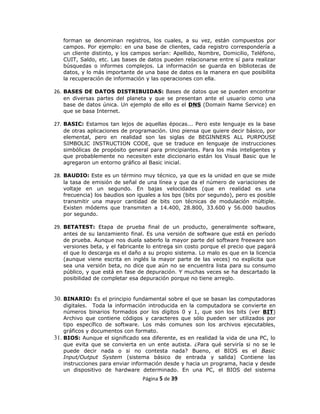 forman se denominan registros, los cuales, a su vez, están compuestos por
   campos. Por ejemplo: en una base de clientes, cada registro correspondería a
   un cliente distinto, y los campos serían: Apellido, Nombre, Domicilio, Teléfono,
   CUIT, Saldo, etc. Las bases de datos pueden relacionarse entre sí para realizar
   búsquedas o informes complejos. La información se guarda en bibliotecas de
   datos, y lo más importante de una base de datos es la manera en que posibilita
   la recuperación de información y las operaciones con ella.

26. BASES DE DATOS DISTRIBUIDAS: Bases de datos que se pueden encontrar
   en diversas partes del planeta y que se presentan ante el usuario como una
   base de datos única. Un ejemplo de ello es el DNS (Domain Name Service) en
   que se basa Internet.

27. BASIC: Estamos tan lejos de aquellas épocas... Pero este lenguaje es la base
   de otras aplicaciones de programación. Uno piensa que quiere decir básico, por
   elemental, pero en realidad son las siglas de BEGINNERS ALL PURPOUSE
   SIMBOLIC INSTRUCTION CODE, que se traduce en lenguaje de instrucciones
   simbólicas de propósito general para principiantes. Para los más inteligentes y
   que probablemente no necesiten este diccionario están los Visual Basic que le
   agregaron un entorno gráfico al Basic inicial.

28. BAUDIO: Este es un término muy técnico, ya que es la unidad en que se mide
   la tasa de emisión de señal de una línea y que da el número de variaciones de
   voltaje en un segundo. En bajas velocidades (que en realidad es una
   frecuencia) los baudios son iguales a los bps (bits por segundo), pero es posible
   transmitir una mayor cantidad de bits con técnicas de modulación múltiple.
   Existen módems que transmiten a 14.400, 28.800, 33.600 y 56.000 baudios
   por segundo.

29. BETATEST: Etapa de prueba final de un producto, generalmente software,
   antes de su lanzamiento final. Es una versión de software que está en período
   de prueba. Aunque nos duela saberlo la mayor parte del software freeware son
   versiones beta, y el fabricante lo entrega sin costo porque el precio que pagará
   el que lo descarga es el daño a su propio sistema. Lo malo es que en la licencia
   (aunque viene escrita en inglés la mayor parte de las veces) no explicita que
   sea una versión beta, no dice que aún no se encuentra lista para su consumo
   público, y que está en fase de depuración. Y muchas veces se ha descartado la
   posibilidad de completar esa depuración porque no tiene arreglo.


30. BINARIO: Es el principio fundamental sobre el que se basan las computadoras
    digitales. Toda la información introducida en la computadora se convierte en
    números binarios formados por los dígitos 0 y 1, que son los bits (ver BIT)
    Archivo que contiene códigos y caracteres que sólo pueden ser utilizados por
    tipo específico de software. Los más comunes son los archivos ejecutables,
    gráficos y documentos con formato.
31. BIOS: Aunque el significado sea diferente, es en realidad la vida de una PC, lo
    que evita que se convierta en un ente autista. ¿Para qué serviría si no se le
    puede decir nada o si no contesta nada? Bueno, el BIOS es el Basic
    Input/Output System (sistema básico de entrada y salida) Contiene las
    instrucciones para enviar información desde y hacia un programa, hacia y desde
    un dispositivo de hardware determinado. En una PC, el BIOS del sistema
                                 Página 5 de 39
 