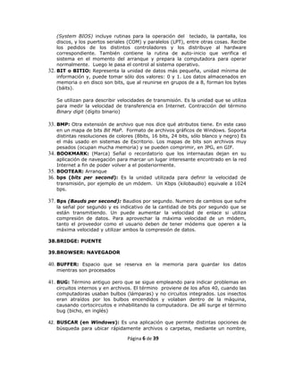 (System BIOS) incluye rutinas para la operación del teclado, la pantalla, los
    discos, y los puertos seriales (COM) y paralelos (LPT), entre otras cosas. Recibe
    los pedidos de los distintos controladores y los distribuye al hardware
    correspondiente. También contiene la rutina de auto-inicio que verifica el
    sistema en el momento del arranque y prepara la computadora para operar
    normalmente. Luego le pasa el control al sistema operativo.
32. BIT o BITIO: Representa la unidad de datos más pequeña, unidad mínima de
    información y, puede tomar sólo dos valores: 0 y 1. Los datos almacenados en
    memoria o en disco son bits, que al reunirse en grupos de a 8, forman los bytes
    (báits).

   Se utilizan para describir velocidades de transmisión. Es la unidad que se utiliza
   para medir la velocidad de transferencia en Internet. Contracción del término
   Binary digit (dígito binario)

33. BMP: Otra extensión de archivo que nos dice qué atributos tiene. En este caso
    en un mapa de bits Bit MaP. Formato de archivos gráficos de Windows. Soporta
    distintas resoluciones de colores (8bits, 16 bits, 24 bits, sólo blanco y negro) Es
    el más usado en sistemas de Escritorio. Los mapas de bits son archivos muy
    pesados (ocupan mucha memoria) y se pueden comprimir, en JPG, en GIF.
34. BOOKMARK: (Marca) Señal o recordatorio que los internautas dejan en su
    aplicación de navegación para marcar un lugar interesante encontrado en la red
    Internet a fin de poder volver a el posteriormente.
35. BOOTEAR: Arranque
36. bps (bits per second): Es la unidad utilizada para definir la velocidad de
    transmisión, por ejemplo de un módem. Un Kbps (kilobaudio) equivale a 1024
    bps.

37. Bps (Bauds per second): Baudios por segundo. Numero de cambios que sufre
   la señal por segundo y es indicativo de la cantidad de bits por segundo que se
   están transmitiendo. Un puede aumentar la velocidad de enlace si utiliza
   compresión de datos. Para aprovechar la máxima velocidad de un módem,
   tanto el proveedor como el usuario deben de tener módems que operen a la
   máxima velocidad y utilizar ambos la compresión de datos.

38.BRIDGE: PUENTE

39.BROWSER: NAVEGADOR

40. BUFFER: Espacio que se reserva en la memoria para guardar los datos
   mientras son procesados

41. BUG: Término antiguo pero que se sigue empleando para indicar problemas en
   circuitos internos y en archivos. El término proviene de los años 40, cuando las
   computadoras usaban bulbos (lámparas) y no circuitos integrados. Los insectos
   eran atraídos por los bulbos encendidos y volaban dentro de la máquina,
   causando cortocircuitos e inhabilitando la computadora. De allí surge el término
   bug (bicho, en inglés)

42. BUSCAR (en Windows): Es una aplicación que permite distintas opciones de
   búsqueda para ubicar rápidamente archivos o carpetas, mediante un nombre,

                                  Página 6 de 39
 