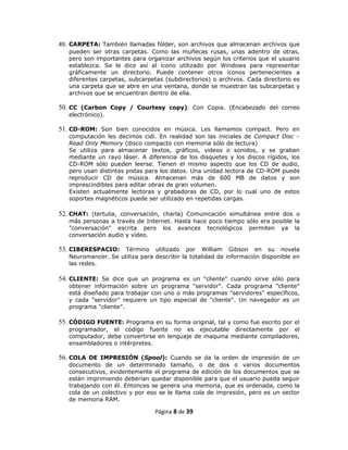 49. CARPETA: También llamadas fólder, son archivos que almacenan archivos que
   pueden ser otras carpetas. Como las muñecas rusas, unas adentro de otras,
   pero son importantes para organizar archivos según los criterios que el usuario
   establezca. Se le dice así al ícono utilizado por Windows para representar
   gráficamente un directorio. Puede contener otros íconos pertenecientes a
   diferentes carpetas, subcarpetas (subdirectorios) o archivos. Cada directorio es
   una carpeta que se abre en una ventana, donde se muestran las subcarpetas y
   archivos que se encuentran dentro de ella.

50. CC (Carbon Copy / Courtesy copy): Con Copia. (Encabezado del correo
   electrónico).

51. CD-ROM: Son bien conocidos en música. Les llamamos compact. Pero en
   computación les decimos cidí. En realidad son las iniciales de Compact Disc -
   Read Only Memory (disco compacto con memoria sólo de lectura)
   Se utiliza para almacenar textos, gráficos, videos o sonidos, y se graban
   mediante un rayo láser. A diferencia de los disquetes y los discos rígidos, los
   CD-ROM sólo pueden leerse. Tienen el mismo aspecto que los CD de audio,
   pero usan distintas pistas para los datos. Una unidad lectora de CD-ROM puede
   reproducir CD de música. Almacenan más de 600 MB de datos y son
   imprescindibles para editar obras de gran volumen.
   Existen actualmente lectoras y grabadoras de CD, por lo cual uno de estos
   soportes magnéticos puede ser utilizado en repetidas cargas.

52. CHAT: (tertulia, conversación, charla) Comunicación simultánea entre dos o
   más personas a través de Internet. Hasta hace poco tiempo sólo era posible la
   "conversación" escrita pero los avances tecnológicos permiten ya la
   conversación audio y vídeo.

53. CIBERESPACIO: Término utilizado por William Gibson en su novela
   Neuromancer. Se utiliza para describir la totalidad de información disponible en
   las redes.

54. CLIENTE: Se dice que un programa es un "cliente" cuando sirve sólo para
   obtener información sobre un programa "servidor". Cada programa "cliente"
   está diseñado para trabajar con uno o más programas "servidores" específicos,
   y cada "servidor" requiere un tipo especial de "cliente". Un navegador es un
   programa "cliente”.

55. CÓDIGO FUENTE: Programa en su forma original, tal y como fue escrito por el
   programador, el código fuente no es ejecutable directamente por el
   computador, debe convertirse en lenguaje de maquina mediante compiladores,
   ensambladores o intérpretes.

56. COLA DE IMPRESIÓN (Spool): Cuando se da la orden de impresión de un
   documento de un determinado tamaño, o de dos o varios documentos
   consecutivos, evidentemente el programa de edición de los documentos que se
   están imprimiendo deberían quedar disponible para que el usuario pueda seguir
   trabajando con él. Entonces se genera una memoria, que es ordenada, como la
   cola de un colectivo y por eso se le llama cola de impresión, pero es un sector
   de memoria RAM.

                                Página 8 de 39
 