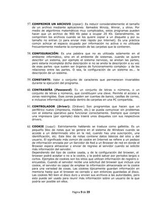 57. COMPRIMIR UN ARCHIVO (zipear): Es reducir considerablemente el tamaño
   de un archivo mediante aplicaciones llamados Winzip, Winrar, y otros. Por
   medio de algoritmos matemáticos muy complicados, estos programas pueden
   hacer que un archivo de 900 Kb pase a ocupar 20 Kb. Generalmente, se
   comprimen los archivos cuando se los quiere copiar a un disquete y por su
   tamaño no entran (o para enviar más rápido por lnternet). Es una práctica
   común achicar el espacio ocupado por información no activa o no utilizada
   frecuentemente mediante la compresión de las carpetas que la contienen.

58. CONFIGURACIÓN: Es una palabra que no es utilizada solamente en el
   ambiente informático, sino en el ambiente de sistemas. cuando se quiere
   describir un sistema, por ejemplo el sistema nervioso, se anotan las partes,
   pero estaría incompleta dicha descripción si no se anota la descripción a su vez
   de esas partes -que suelen ser órganos de funcionamiento complejo- y de las
   relaciones entre las partes. O sea, la configuración de un sistema es... la
   descripción de un sistema.

59. CONSTANTE: Valor o conjunto de caracteres que permanecen invariables
   durante la ejecución del programa.

60. CONTRASEÑA (Password): Es un conjunto de letras o números, o un
   conjunto de letras y números, que constituyen una clave. Permite el acceso a
   zonas restringidas. Esas zonas pueden ser cuentas de banco, casillas de correo,
   e inclusive información guardada dentro de carpetas en una PC compartida.

61. CONTROLADOR (Driver): (Dráiver) Son programitas que hacen que un
   periférico nuevo (impresora, módem, etc.) se pueda comunicar sin problemas
   con el sistema operativo para funcionar correctamente. Siempre que compre
   una impresora (por ejemplo) ésta traerá unos disquetes con sus respectivos
   drivers.

62. COOKIE (cuqui): Estrictamente hablando se traduce como galletita. Es un
   pequeño bloc de notas que se genera en el sistema de Windows cuando se
   accede a un determinado sitio en la red, cuando hay una suscripción, una
   identificación, etc. Este bloc de notas contiene datos básicos del sitio y del
   usuario. El significado más común de cookie en Internet se refiere a un pedazo
   de información enviada por un Servidor de Red a un Browser de red en donde el
   Browser espera almacenar y enviar de regreso al servidor cuando se solicite
   más información del servidor.
   Dependiendo del tipo de cookie usada, y de la configuración del browser, el
   browser podrá aceptar o no a la cookie, y la podrá salvar por periodos largos o
   cortos. Ejemplos de cookies son los sitios que utilizan información de registro o
   encuestas. Cuando el servidor recibe una solicitud del browser que incluye una
   cookie, el servidor es capaz de emplear la información almacenada en la cookie
   para una variedad de cosas. Las cookies típicamente guardan información en
   memoria hasta que el browser es cerrado y son entonces guardadas al disco.
   Las cookies NO leen el disco duro y envían sus archivos a las autoridades, pero
   esto puede ser usado para reunir más información sobre un usuario de la que
   podría ser posible sin ellos.



                                 Página 9 de 39
 