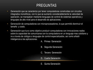 PREGUNTAS
•   Generación que se caracterizo por tener computadoras construidas con circuitos
    integrados monolíticos, con lo que se aumento considerablemente la velocidad de
    operación, se manejaban mediante lenguajes de control de sistemas operativos y
    lenguajes de alto nivel para el desarrollo de aplicaciones.
•   Generación de computadoras con microprocesadores, lo que permitió disminuir el
    tamaño y costo.
•   Generación que tuvo como objetivo producir computadoras con innovaciones reales
    sobre la capacidad de comunicarse con la computadora en un lenguaje mas cotidiano y
    no a través de códigos o lenguajes de control especializados, así como añadir
    inteligencia a las aplicaciones.
                                     A. Primea Generación

                                     B. Segunda Generación

                                     C. Tercera Generación

                                     D. Cuarta Generación

                                     E. Quinta Generación
 