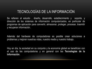 TECNOLOGÍAS DE LA INFORMACIÓN
Se refieren al estudio , diseño, desarrollo, establecimiento y soporte, y
dirección de los sistemas de información computarizados, en particular de
programas de aplicación para convertir, almacenar, proteger, procesar, trasmitir
y recuperar información.


Además del hardware de computadoras es posible crear soluciones a
problemas y mejorar nuestras vidas, nuestro medio y nuestro trabajo.


Hoy en día, la sociedad en su conjunto y la economía global se benefician con
el uso de las computadoras y en general con las Tecnologías de la
Información.
 