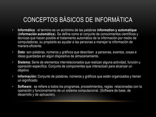 CONCEPTOS BÁSICOS DE INFORMÁTICA
•   Informática : el termino es un acrónimo de las palabras information y automatique
    (información automática). Se define como el conjunto de conocimientos científicos y
    técnicas que hacen posible el tratamiento automático de la información por medio de
    computadoras, su propósito es ayudar a las personas a manejar la información de
    manera eficiente.
•   Dato: son palabras, números y gráficos que describen a personas, eventos, cosas e
    ideas guardadas en algún dispositivo de almacenamiento.
•   Sistema: Serie de elementos interrelacionados que realizan alguna actividad, función u
    operación especifica. Conjunto de componentes que interactúan para alcanzar un
    objetivo
•   Información: Conjunto de palabras, números y gráficos que están organizados y tienen
    un significado.
•   Software: se refiere a todos los programas, procedimientos, reglas relacionadas con la
    operación y funcionamiento de un sistema computacional. (Software de base, de
    desarrollo y de aplicación).
 