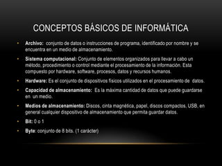 CONCEPTOS BÁSICOS DE INFORMÁTICA
•   Archivo: conjunto de datos o instrucciones de programa, identificado por nombre y se
    encuentra en un medio de almacenamiento.
•   Sistema computacional: Conjunto de elementos organizados para llevar a cabo un
    método, procedimiento o control mediante el procesamiento de la información. Esta
    compuesto por hardware, software, procesos, datos y recursos humanos.
•   Hardware: Es el conjunto de dispositivos físicos utilizados en el procesamiento de datos.
•   Capacidad de almacenamiento: Es la máxima cantidad de datos que puede guardarse
    en un medio.
•   Medios de almacenamiento: Discos, cinta magnética, papel, discos compactos, USB, en
    general cualquier dispositivo de almacenamiento que permita guardar datos.
•   Bit: 0 o 1
•   Byte: conjunto de 8 bits. (1 carácter)
 