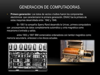 GENERACION DE COMPUTADORAS.
•   Primera generación: Los tubos de vacíos o bulbos fueron los componentes
    electrónicos que caracterizaron la primera generación. ENIAC fue la primera de
    estas maquinas desarrollada entre 1942 y 1946.
         En 1951 la compañía Sperry Rand desarrollo la Univac, primera computadora
con procesamiento de datos completamente automático y cinta magnética como
mecanismo d entrada y salida.
         entre 1953 y 1957 IBM comercializo ordenadores con tambor magnético como
memoria secundaria, antecesor a los discos actuales.
 