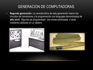 GENERACION DE COMPUTADORAS.
• Segunda generación: La característica de esta generación fueron los
  circuitos de transistores y la programación con lenguajes denominados de
  alto nivel. Algunas se programaban con cintas perforadas y otras
  mediante cableado en un tablero.
 