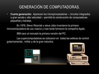 GENERACIÓN DE COMPUTADORAS.
• Cuarta generación: Aparecen los microprocesadores – circuitos integrados
  a gran escala y alta velocidad – permitió la construcción de computadoras
  pequeñas y baratas.
        En 1976, Steve Wozniak y steve Jobs inventaron la primera
microcomputadora de uso masivo y mas tarde formaron la compañía Apple.
        IBM saco al mercado la primera versión del PC.
        Las supercomputadoras se colocaron en todas las esferas de control
gubernamental , militar y de la gran industria.
 
