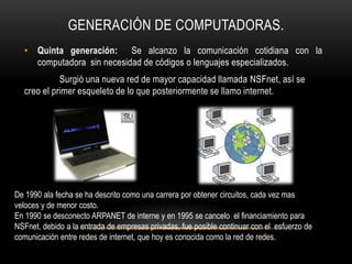 GENERACIÓN DE COMPUTADORAS.
  • Quinta generación: Se alcanzo la comunicación cotidiana con la
    computadora sin necesidad de códigos o lenguajes especializados.
            Surgió una nueva red de mayor capacidad llamada NSFnet, así se
  creo el primer esqueleto de lo que posteriormente se llamo internet.




De 1990 ala fecha se ha descrito como una carrera por obtener circuitos, cada vez mas
veloces y de menor costo.
En 1990 se desconecto ARPANET de interne y en 1995 se cancelo el financiamiento para
NSFnet, debido a la entrada de empresas privadas, fue posible continuar con el esfuerzo de
comunicación entre redes de internet, que hoy es conocida como la red de redes.
 