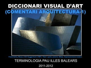 DICCIONARI VISUAL D’ART
(COMENTARI ARQUITECTURA-1)




 Frank Gehry. Museu d’Art Guggenheim (1997). Titani i pedra calcària. Bilbao. Expressionisme modern.


        TERMINOLOGIA PAU ILLES BALEARS
                                         2011-2012
 