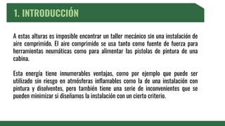 1. INTRODUCCIÓN
A estas alturas es imposible encontrar un taller mecánico sin una instalación de
aire comprimido. El aire comprimido se usa tanto como fuente de fuerza para
herramientas neumáticas como para alimentar las pistolas de pintura de una
cabina.
Esta energía tiene innumerables ventajas, como por ejemplo que puede ser
utilizado sin riesgo en atmósferas inflamables como la de una instalación con
pintura y disolventes, pero también tiene una serie de inconvenientes que se
pueden minimizar si diseñamos la instalación con un cierto criterio.
 