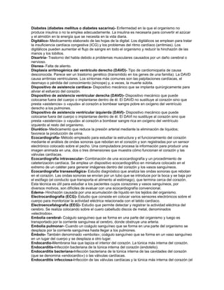 Diabetes (diabetes mellitus o diabetes sacarina)- Enfermedad en la que el organismo no
produce insulina o no la emplea adecuadamente. La insulina es necesaria para convertir el azúcar
y el almidón en la energía que se necesita en la vida diaria.
Digitálico- Medicamento elaborado de las hojas de la digital. Los digitálicos se emplean para tratar
la insuficiencia cardíaca congestiva (ICG) y los problemas del ritmo cardíaco (arritmias). Los
digitálicos pueden aumentar el flujo de sangre en todo el organismo y reducir la hinchazón de las
manos y los tobillos.
Disartria- Trastorno del habla debido a problemas musculares causados por un daño cerebral o
nervioso.
Disnea- Falta de aliento.
Displasia arritmogénica del ventrículo derecho (DAVD)- Tipo de cardiomiopatía de causa
desconocida. Parece ser un trastorno genético (transmitido en los genes de una familia). La DAVD
causa arritmias ventriculares. Los síntomas más comunes son las palpitaciones cardíacas, el
desmayo o pérdida del conocimiento (síncope) y, a veces, la muerte súbita.
Dispositivo de asistencia cardíaca- Dispositivo mecánico que se implanta quirúrgicamente para
aliviar el esfuerzo del corazón.
Dispositivo de asistencia ventricular derecha (DAVD)- Dispositivo mecánico que puede
colocarse fuera del cuerpo o implantarse dentro de él. El DAVD no sustituye al corazón sino que
presta «asistencia» o «ayuda» al corazón a bombear sangre pobre en oxígeno del ventrículo
derecho a los pulmones.
Dispositivo de asistencia ventricular izquierda (DAVI)- Dispositivo mecánico que puede
colocarse fuera del cuerpo o implantarse dentro de él. El DAVI no sustituye al corazón sino que
presta «asistencia» o «ayuda» al corazón a bombear sangre rica en oxígeno del ventrículo
izquierdo al resto del organismo.
Diurético- Medicamento que reduce la presión arterial mediante la eliminación de líquidos;
favorece la producción de orina.
Ecocardiografía- Método empleado para estudiar la estructura y el funcionamiento del corazón
mediante el análisis de ondas sonoras que rebotan en el corazón y son registradas por un sensor
electrónico colocado sobre el pecho. Una computadora procesa la información para producir una
imagen animada en una, dos o tres dimensiones que muestra cómo funcionan el corazón y las
válvulas cardíacas.
Ecocardiografía intravascular- Combinación de una ecocardiografía y un procedimiento de
cateterización cardíaca. Se emplea un dispositivo ecocardiográfico en miniatura colocado en el
extremo de un catéter para generar imágenes dentro del corazón y los vasos sanguíneos.
Ecocardiografía transesofágica- Estudio diagnóstico que analiza las ondas sonoras que rebotan
en el corazón. Las ondas sonoras se envían por un tubo que se introduce por la boca y se baja por
el esófago (el conducto que transporta el alimento al estómago), que termina cerca del corazón.
Esta técnica es útil para estudiar a los pacientes cuyos corazones y vasos sanguíneos, por
diversos motivos, son difíciles de evaluar con una ecocardiografía convencional.
Edema- Hinchazón causada por una acumulación de líquido en los tejidos del organismo.
Electrocardiografía (ECG)- Estudio que consiste en colocar varios sensores electrónicos sobre el
cuerpo para monitorizar la actividad eléctrica relacionada con el latido cardíaco.
Electroencefalografía (EEG)- Estudio que permite detectar y registrar la actividad eléctrica del
cerebro. Se realiza colocando sobre el cuero cabelludo discos de metal, denominados
«electrodos».
Embolia cerebral- Coágulo sanguíneo que se forma en una parte del organismo y luego es
transportado por la corriente sanguínea al cerebro, donde obstruye una arteria.
Embolia pulmonar- Cuando un coágulo sanguíneo que se forma en una parte del organismo se
desplaza por la corriente sanguínea hasta llegar a los pulmones.
Émbolo- También denominado «embolia»; coágulo sanguíneo que se forma en un vaso sanguíneo
en un lugar del cuerpo y se desplaza a otro lugar.
Endocardio-Membrana lisa que tapiza el interior del corazón. La túnica más interna del corazón.
Endocarditis-Infección bacteriana de la túnica interna del corazón (endotelio).
Endocarditis bacteriana-Infección bacteriana de la túnica interna de las cavidades del corazón
(que se denomina «endocardio») o las válvulas cardíacas.
Endocarditis infecciosa-Infección de las válvulas cardíacas y la túnica más interna del corazón (el
 