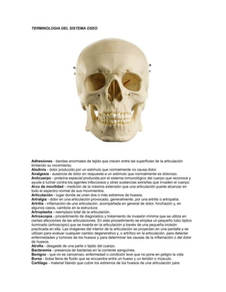 TERMINOLOGIA DEL SISTEMA OSEO
Adhesiones - bandas anormales de tejido que crecen entre las superficies de la articulación
limitando su movimiento.
Alodinia - dolor producido por un estímulo que normalmente no causa dolor.
Analgesia - ausencia de dolor en respuesta a un estímulo que normalmente es doloroso.
Anticuerpo - proteína especial producida por el sistema inmunológico del cuerpo que reconoce y
ayuda a luchar contra los agentes infecciosos y otras sustancias extrañas que invaden el cuerpo.
Arco de movilidad - medición de la máxima extensión que una articulación puede alcanzar en
todo el espectro normal de sus movimientos.
Articulación - lugar donde se unen dos o más extremos de huesos.
Artralgia - dolor en una articulación provocado, generalmente, por una artritis o artropatía.
Artritis - inflamación de una articulación, acompañada en general de dolor, hinchazón y, en
algunos casos, cambios en la estructura.
Artroplastia - reemplazo total de la articulación.
Artroscopia - procedimiento de diagnóstico y tratamiento de invasión mínima que se utiliza en
ciertas afecciones de las articulaciones. En este procedimiento se emplea un pequeño tubo óptico
iluminado (artroscopio) que se inserta en la articulación a través de una pequeña incisión
practicada en ella. Las imágenes del interior de la articulación se proyectan en una pantalla y se
utilizan para evaluar cualquier cambio degenerativo y, o artrítico en la articulación, para detectar
enfermedades y tumores de los huesos y para determinar las causas de la inflamación o del dolor
de huesos.
Atrofia - desgaste de una parte o tejido del cuerpo.
Bacteremia - presencia de bacterias en la corriente sanguínea.
Benigno - que no es canceroso; enfermedad o condición leve que no pone en peligro la vida.
Bursa - bolsa llena de fluido que se encuentra entre un hueso y un tendón o músculo.
Cartílago - material blando que cubre los extremos de los huesos de una articulación para
 