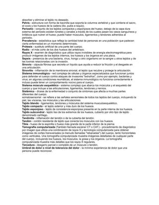 absorber y eliminar el tejido no deseado.
Pelvis - estructura con forma de bacinilla que soporta la columna vertebral y que contiene el sacro,
el coxis y los huesos de la cadera (ilio, pubis e isquio).
Periostio - conjunto de los tejidos compactos y esponjosos del hueso; debajo de la capa dura
externa del periostio existen túneles y canales a través de los cuales pasan los vasos sanguíneos y
linfáticos que nutren el hueso; puede haber músculos, ligamentos y tendones adheridos al
periostio.
Prevalencia - estadística que refleja la cantidad total de personas en una población que padecen
cierta enfermedad en un momento determinado.
Prótesis - sustituto artificial de una parte del cuerpo.
Radio - el más corto de los dos huesos del antebrazo.
Rayos X - examen de diagnóstico que utiliza rayos invisibles de energía electromagnética para
producir imágenes de los tejidos internos, los huesos y los órganos en una placa.
Sepsis - presencia de una bacteria, virus, hongo u otro organismo en la sangre u otros tejidos y de
las toxinas relacionadas con la invasión.
Sinovio - cápsula fibrosa que secreta un líquido que ayuda a reducir la fricción y el desgaste en
una articulación.
Sinovitis - inflamación de la membrana sinovial, el tejido que recubre y protege la articulación.
Sistema inmunológico - red compleja de células y órganos especializados que funcionan juntos
para defender el cuerpo contra ataques de invasores "extraños", como por ejemplo, bacterias y
virus; en algunas condiciones reumáticas, el sistema inmunológico no funciona correctamente e
incluso puede tener un comportamiento nocivo para el cuerpo.
Sistema músculo esquelético - sistema complejo que abarca los músculos y el esqueleto del
cuerpo y que incluye a las articulaciones, ligamentos, tendones y nervios.
Sistémico - dícese de la enfermedad o conjunto de síntomas que afecta a muchas partes
diferentes del cuerpo.
somatosensorial - se refiere a las señales sensoriales de todos los tejidos del cuerpo, incluyendo la
piel, las vísceras, los músculos y las articulaciones.
Tejido blando - ligamentos, tendones y músculos del sistema musculoesquelético.
Tejido compacto - el tejido exterior y más duro de los huesos.
Tejido esponjoso - tejido de consistencia esponjosa presente en la parte interna de los huesos.
Tejido subcondral - tejido liso de los extremos de los huesos, cubierto por otro tipo de tejido
denominado cartílago.
Tendinitis - inflamación del tendón o de la cubierta del tendón.
Tendón - cordón resistente de tejido que conecta los músculos con los huesos.
Tibia - hueso de la espinilla o hueso más grande de la parte inferior de la pierna.
Tomografía computarizada (También llamada escáner CT o CAT.) - procedimiento de diagnóstico
por imagen que utiliza una combinación de rayos X y tecnología computarizada para obtener
imágenes de cortes transversales (a menudo llamadas "rebanadas") del cuerpo, tanto horizontales
como verticales. Una tomografía computarizada muestra imágenes detalladas de cualquier parte
del cuerpo, incluyendo los huesos, los músculos, la grasa y los órganos. La tomografía
computarizada muestra más detalles que los rayos X regulares.
Torcedura - desgarro parcial o completo de un músculo o tendón.
Umbral de dolor o nivel de tolerancia del dolor - la mínima experiencia de dolor que una
persona puede reconocer.
 