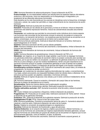 CRH: Hormona liberadora de adrenocorticotropina. Causa la liberación de ACTH.
Endocrinología: es una especialidad médica que estudia tanto los aspectos básicos del sistema
endocrino y las hormonas, como los relacionados con la fisiopatología, el diagnóstico y la
terapéutica de las diferentes afecciones hormonales.
Esta disciplina se ha visto favorecida por los avances en disciplinas como la bioquímica, la biología
molecular y celular, las cuales han permitido un mejor entendimiento de los mecanismos de acción
hormonal.
Eritropoyetina: Estimula la producción de eritrocitos.
Estradiol: Producida por las células de la granulosa y la teca en el folículo. Induce el desarrollo
embrionario del sistema reproductor femenino. Induce las características sexuales secundarias
femeninas.
Feromonas: son sustancias que permiten la comunicación entre individuos de la misma especie.
Las funciones más conocidas de las feromonas incluyen la atracción de pareja en la época de
apareamiento y la marcación del territorio. Los receptores para las feromonas se encuentran en el
órgano vomeronasal, el cual se encuentra en el interior de la cavidad nasal.
FSH: Hormona folículo estimulante. Estimula el desarrollo folicular en la hembra. Estimula la
espermatogenesis en el macho.
Gastrina: Estimula la secreción de HCL por las células parietales.
GHIH: Hormona inhibidora de la hormona del crecimiento o Somatostatina. Inhibe la liberación de
hormona del crecimiento.
GHRH: Hormona liberadora de hormona de crecimiento. Induce la liberación de hormona del
crecimiento.
GnRH: Hormona liberadora de gonadotropinas. Induce la liberación de FSH y LH.
Glándulas: son órganos, en su mayoría de origen epitelial, cuya función es segregar hormonas.
Las glándulas endocrinas o glándulas de secreción interna no poseen conductos para secretar sus
productos, por lo que los vierten a la circulación. La definición de glándula endocrina en los últimos
años es un poco ambigua, ya que los núcleos hipotalámicos, tienen una gran importancia en la
secreción hormonal aunque no pueden considerarse glándulas en todo el sentido de la palabra.
Glucagón: Aumenta la síntesis y la liberación de glucosa del hígado a los líquidos corporales.
Gonadotropina coriónica humana: hCG. Estimula el crecimiento del cuerpo lúteo y la síntesis de
progesterona. Su función es similar a la de la LH.
Hormonas: son sustancias de naturaleza orgánica (biomoléculas) las cuales, a concentraciones
muy bajas, actúan provocando una respuesta fisiológica sobre las células diana o efectoras. Por su
estructura química pueden ser péptidos, esteroides u hormonas amínicas.
Insulina: Estimula el ingreso de glucosa a las células y por lo tanto controla el metabolismo de los
carbohidratos.
LH: Hormona luteinizante. Causa la ovulación y formación del cuerpo lúteo en las hembras.
Estimula la síntesis de testosterona en el macho.
Noradrenalina: Ejerce los mismos efectos que la estimulación simpática.
Oxitocina: Estimula las contracciones uterinas. Estimuala la eyección de la leche.
Péptido natriurético auricular: ANP. Aumenta la excreción renal de sodio y reduce la presión
arterial.
PIF: Factor inhibidor de la prolactina o Dopamina. Inhibe la liberación de prolactina.
Progesterona: P4. Producida por el cuerpo lúteo. Estimula la secreción de "leche uterina". Induce
el desarrollo de las glándulas mamarias.
Prolactina: PRL. Estimula el desarrollo de la glándula mamaria. Estimula la producción de leche.
Prostaglandina F2 alfa: PF2a. Induce la lisis del cuerpo lúteo.
PTH: Hormona paratifoidea. Controla la concentración sérica de calcio 2+. Aumenta la absorción
intestinal y renal de calcio. Estimula la liberación de calcio de los huesos.
Renina: Cataliza la conversión de angiotensinógeno en angiotensina I.
Secretina: Estimula las liberación de bicarbonato y agua del páncreas.
Sistema Endocrino: es el conjunto de órganos y tejidos que producen y liberan hormonas. La
mayoría de las hormonas son producidas por órganos especializados llamados glándulas, aunque
algunas hormonas son producidas por grupos de células que se encuentran en órganos que no son
exclusivamente glándulas, como el intestino, el útero, la placenta.
Somatotropina: GH. Hormona del crecimiento. Estimula el crecimiento corporal general, el
 