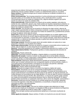 sanguínea para obtener información sobre el flujo de sangre por las arterias. A menudo puede
identificarse músculo cardíaco dañado o muerto o un estrechamiento grave en una arteria.
Gasto cardíaco. Cantidad de sangre que el corazón bombea por el aparato circulatorio en el
espacio de un minuto.
Grasa monoinsaturada. Tipo de grasa presente en muchos alimentos pero principalmente en el
aguacate (palta) y en los aceites de colza (canola), oliva y cacahuate (maní). La grasa
monoinsaturada reduce los niveles de colesterol LDL y algunos estudios sugieren que podría
hacerlo sin reducir los niveles de colesterol HDL.
Grasa poliinsaturada. Grasa principal en la mayoría de los aceites vegetales, entre ellos los
aceites de maíz, azafrancillo, girasol y soja. Estos aceites son líquidos a temperatura ambiente. La
grasa pool insaturada tiene el efecto de reducir los niveles de colesterol LDL pero también puede
reducir los niveles de colesterol HDL.
Grasa saturada. Tipo de grasa que se encuentra en alimentos de origen animal y algunos de
origen vegetal; generalmente es sólida a temperatura ambiente. La grasa saturada, que abunda en
la carne y los productos lácteos, suele elevar los niveles de colesterol LDL y posiblemente aumente
el riesgo de padecer ciertos tipos de cáncer.
Grasa trans. Grasa que se obtiene cuando se introduce hidrógeno en un aceite vegetal común
(hidrogenación) de manera de convertir algunos poliinsaturados en monoinsaturados y algunos
monoinsaturados en saturados. La grasa trans, como la grasa saturada, suele elevar los niveles de
colesterol LDL y, a diferencia de la grasa saturada, la grasa trans además reduce los niveles de
colesterol HDL al mismo tiempo.
Hemorragia cerebral. Derrame de sangre dentro del cerebro debido a la ruptura de un vaso
sanguíneo o neurisma, o a una lesión en la cabeza.
Hemorragia subaracnoidea. Derrame de sangre en el espacio comprendido entre el cerebro y el
cráneo, que se origina en un vaso sanguíneo en la superficie del cerebro.
Herencia. Transmisión genética de una cualidad o característica particular de un padre a un hijo.
Hipercolesterolemia familiar. Predisposición genética a niveles peligrosamente elevados de
colesterol.
Hipertensión. Presión arterial alta.
Hipertrofia. Crecimiento excesivo de tejidos u órganos debido a un aumento del esfuerzo.
Hipertrofia del corazón. Cuando el corazón es más grande de lo normal debido a factores
hereditarios, ejercicio intenso a largo plazo o enfermedades y trastornos tales como la obesidad, la
presión arterial alta y la enfermedad arterial coronaria.
Hiperventilación. Respiración rápida generalmente causada por la ansiedad. Los afectados
sienten que no reciben suficiente aire y por consiguiente respiran en forma profunda y rápida, lo
cual puede producir entumecimiento u hormigueo en los brazos y las piernas o desmayo.
Hipoglucemia. Niveles bajos de glucosa (azúcar) en la sangre.
Hipotensión. Presión arterial anormalmente baja.
Hipoxia. Contenido de oxígeno inferior al normal en los órganos y tejidos del cuerpo.
Homocisteína. Aminoácido (uno de los componentes fundamentales de las proteínas)
normalmente presente en la sangre en pequeñas cantidades. El exceso de homocisteína en la
sangre puede favorecer la acumulación de placa grasa en las arterias. En algunas personas, los
niveles elevados de homocisteína son de origen genético. En otras se debe al consumo insuficiente
de ciertas vitaminas del grupo B (B12, B6 y ácido fólico). La mayoría de la gente puede controlar
sus niveles de homocisteína consumiendo alimentos ricos en vitaminas del grupo B. El médico
también podría recomendar un suplemento vitamínico. (Error común de ortografía: «homocistina».)
Hormonas. Sustancias químicas vertidas en la corriente sanguínea que controlan diferentes
funciones del organismo, entre ellas el metabolismo, el crecimiento, el desarrollo sexual y las
respuestas al estrés o las enfermedades.
Idiopático. De causa desconocida.
Índice de masa corporal (IMC). Cifra que los médicos emplean para determinar el riesgo
cardiovascular creado por el sobrepeso o la obesidad. El IMC se calcula dividiendo los kilogramos
de peso por el cuadrado de la talla en metros (IMC = P [Kg.]/T [m2]).
Infarto. Zona de tejido cardíaco permanentemente dañado por un suministro insuficiente de
oxígeno.
Infarto agudo de miocardio. Ataque cardíaco. El daño o la muerte de una zona del músculo
 