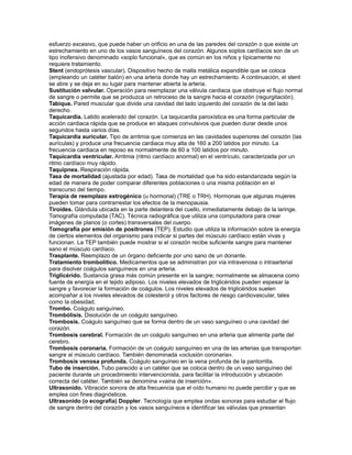 esfuerzo excesivo, que puede haber un orificio en una de las paredes del corazón o que existe un
estrechamiento en uno de los vasos sanguíneos del corazón. Algunos soplos cardíacos son de un
tipo inofensivo denominado «soplo funcional», que es común en los niños y típicamente no
requiere tratamiento.
Stent (endoprótesis vascular). Dispositivo hecho de malla metálica expandible que se coloca
(empleando un catéter balón) en una arteria donde hay un estrechamiento. A continuación, el stent
se abre y se deja en su lugar para mantener abierta la arteria.
Sustitución valvular. Operación para reemplazar una válvula cardiaca que obstruye el flujo normal
de sangre o permite que se produzca un retroceso de la sangre hacia el corazón (regurgitación).
Tabique. Pared muscular que divide una cavidad del lado izquierdo del corazón de la del lado
derecho.
Taquicardia. Latido acelerado del corazón. La taquicardia paroxística es una forma particular de
acción cardiaca rápida que se produce en ataques convulsivos que pueden durar desde unos
segundos hasta varios días.
Taquicardia auricular. Tipo de arritmia que comienza en las cavidades superiores del corazón (las
aurículas) y produce una frecuencia cardiaca muy alta de 160 a 200 latidos por minuto. La
frecuencia cardiaca en reposo es normalmente de 60 a 100 latidos por minuto.
Taquicardia ventricular. Arritmia (ritmo cardíaco anormal) en el ventrículo, caracterizada por un
ritmo cardíaco muy rápido.
Taquipnea. Respiración rápida.
Tasa de mortalidad (ajustada por edad). Tasa de mortalidad que ha sido estandarizada según la
edad de manera de poder comparar diferentes poblaciones o una misma población en el
transcurso del tiempo.
Terapia de reemplazo estrogénico (u hormonal) (TRE o TRH). Hormonas que algunas mujeres
pueden tomar para contrarrestar los efectos de la menopausia.
Tiroides. Glándula ubicada en la parte delantera del cuello, inmediatamente debajo de la laringe.
Tomografía computada (TAC). Técnica radiográfica que utiliza una computadora para crear
imágenes de planos (o cortes) transversales del cuerpo.
Tomografía por emisión de positrones (TEP). Estudio que utiliza la información sobre la energía
de ciertos elementos del organismo para indicar si partes del músculo cardíaco están vivas y
funcionan. La TEP también puede mostrar si el corazón recibe suficiente sangre para mantener
sano el músculo cardíaco.
Trasplante. Reemplazo de un órgano deficiente por uno sano de un donante.
Tratamiento trombolítico. Medicamentos que se administran por vía intravenosa o intraarterial
para disolver coágulos sanguíneos en una arteria.
Triglicérido. Sustancia grasa más común presente en la sangre; normalmente se almacena como
fuente de energía en el tejido adiposo. Los niveles elevados de triglicéridos pueden espesar la
sangre y favorecer la formación de coágulos. Los niveles elevados de triglicéridos suelen
acompañar a los niveles elevados de colesterol y otros factores de riesgo cardiovascular, tales
como la obesidad.
Trombo. Coágulo sanguíneo.
Trombólisis. Disolución de un coágulo sanguíneo.
Trombosis. Coágulo sanguíneo que se forma dentro de un vaso sanguíneo o una cavidad del
corazón.
Trombosis cerebral. Formación de un coágulo sanguíneo en una arteria que alimenta parte del
cerebro.
Trombosis coronaria. Formación de un coágulo sanguíneo en una de las arterias que transportan
sangre al músculo cardíaco. También denominada «oclusión coronaria».
Trombosis venosa profunda. Coágulo sanguíneo en la vena profunda de la pantorrilla.
Tubo de inserción. Tubo parecido a un catéter que se coloca dentro de un vaso sanguíneo del
paciente durante un procedimiento intervencionista, para facilitar la introducción y ubicación
correcta del catéter. También se denomina «vaina de inserción».
Ultrasonido. Vibración sonora de alta frecuencia que el oído humano no puede percibir y que se
emplea con fines diagnósticos.
Ultrasonido (o ecografía) Doppler. Tecnología que emplea ondas sonoras para estudiar el flujo
de sangre dentro del corazón y los vasos sanguíneos e identificar las válvulas que presentan
 