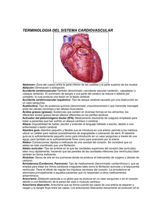 TERMINOLOGIA DEL SISTEMA CARDIOVASCULAR
Abdomen- Zona del cuerpo entre la parte inferior de las costillas y la parte superior de los muslos.
Ablación- Eliminación o extirpación.
Accidente cerebrovascular-También denominado «accidente vascular cerebral», «apoplejía» o
«ataque cerebral». El suministro de sangre a una parte del cerebro se reduce o detiene por
completo, lo cual produce una lesión en el tejido cerebral.
Accidente cerebrovascular isquémico- Tipo de ataque cerebral causado por una obstrucción en
un vaso sanguíneo.
Acetilcolina- Tipo de sustancia química (denominado «neurotransmisor») que transmite mensajes
entre las células nerviosas y las células musculares.
Ácidos grasos (grasas)- Sustancias que existen en diversas formas en los alimentos; los
diferentes ácidos grasos tienen efectos diferentes en los perfiles lipídicos.
Activador del plasminógeno tisular (tPA)- Medicamento disolvente de coágulos empleado para
tratar a pacientes que han sufrido un ataque cardíaco o cerebral.
Afasia- Imposibilidad de hablar, escribir y entender el lenguaje hablado o escrito, debido a una
enfermedad o lesión cerebral.
Alambre guía- Alambre pequeño y flexible que se introduce en una arteria; permite a los médicos
ubicar un catéter para realizar procedimientos de angioplastia o colocación de stent. El alambre
guía es lo suficientemente pequeño como para introducirlo en un vaso sanguíneo a través de una
aguja, pero también es lo suficientemente firme como para avanzarlo por la arteria.
Aleteo- Contracciones rápidas e ineficaces de una cavidad del corazón. Se considera que un
aleteo es más coordinado que una fibrilación.
Aleteo auricular- Tipo de arritmia en la que las cavidades superiores del corazón (las aurículas)
laten muy rápidamente, haciendo que las paredes de las cavidades inferiores (los ventrículos) latan
también en forma ineficiente.
Alvéolos- Sacos de aire en los pulmones donde se produce el intercambio de oxígeno y dióxido de
carbono.
Amiodarona (Cordarone, Pacerone)- Tipo de medicamento (denominado «antiarrítmico»), que se
emplea para tratar los ritmos cardíacos irregulares tales como la fibrilación auricular y la taquicardia
ventricular. Tiene el efecto de regular los impulsos nerviosos del corazón. La amiodarona se
administra principalmente a aquellos pacientes que no responden a otros medicamentos
antiarrítmicos.
Aneurisma- Dilatación parecida a un globo que se produce en un vaso sanguíneo o en el corazón
debido a una debilitación de la pared del vaso o músculo cardíaco.
Aneurisma disecante- Aneurisma que se forma cuando las capas de una arteria se separan o
rasgan y la sangre fluye entre las capas. Los aneurismas disecantes típicamente se producen en la
 