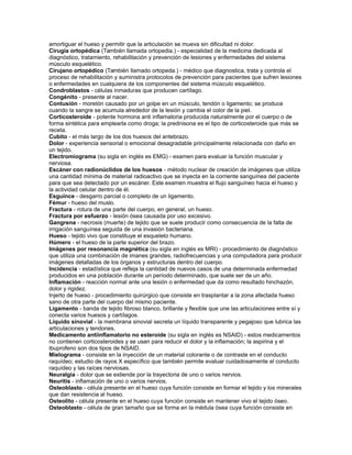 amortiguar el hueso y permitir que la articulación se mueva sin dificultad ni dolor.
Cirugía ortopédica (También llamada ortopedia.) - especialidad de la medicina dedicada al
diagnóstico, tratamiento, rehabilitación y prevención de lesiones y enfermedades del sistema
músculo esquelético.
Cirujano ortopédico (También llamado ortopeda.) - médico que diagnostica, trata y controla el
proceso de rehabilitación y suministra protocolos de prevención para pacientes que sufren lesiones
o enfermedades en cualquiera de los componentes del sistema músculo esquelético.
Condroblastos - células inmaduras que producen cartílago.
Congénito - presente al nacer.
Contusión - moretón causado por un golpe en un músculo, tendón o ligamento; se produce
cuando la sangre se acumula alrededor de la lesión y cambia el color de la piel.
Corticosteroide - potente hormona anti inflamatoria producida naturalmente por el cuerpo o de
forma sintética para emplearla como droga; la prednisona es el tipo de corticosteroide que más se
receta.
Cubito - el más largo de los dos huesos del antebrazo.
Dolor - experiencia sensorial o emocional desagradable principalmente relacionada con daño en
un tejido.
Electromiograma (su sigla en inglés es EMG) - examen para evaluar la función muscular y
nerviosa.
Escáner con radionúclidos de los huesos - método nuclear de creación de imágenes que utiliza
una cantidad mínima de material radioactivo que se inyecta en la corriente sanguínea del paciente
para que sea detectado por un escáner. Este examen muestra el flujo sanguíneo hacia el hueso y
la actividad celular dentro de él.
Esguince - desgarro parcial o completo de un ligamento.
Fémur - hueso del muslo.
Fractura - rotura de una parte del cuerpo, en general, un hueso.
Fractura por esfuerzo - lesión ósea causada por uso excesivo.
Gangrena - necrosis (muerte) de tejido que se suele producir como consecuencia de la falta de
irrigación sanguínea seguida de una invasión bacteriana.
Hueso - tejido vivo que constituye el esqueleto humano.
Húmero - el hueso de la parte superior del brazo.
Imágenes por resonancia magnética (su sigla en inglés es MRI) - procedimiento de diagnóstico
que utiliza una combinación de imanes grandes, radiofrecuencias y una computadora para producir
imágenes detalladas de los órganos y estructuras dentro del cuerpo.
Incidencia - estadística que refleja la cantidad de nuevos casos de una determinada enfermedad
producidos en una población durante un período determinado, que suele ser de un año.
Inflamación - reacción normal ante una lesión o enfermedad que da como resultado hinchazón,
dolor y rigidez.
Injerto de hueso - procedimiento quirúrgico que consiste en trasplantar a la zona afectada hueso
sano de otra parte del cuerpo del mismo paciente.
Ligamento - banda de tejido fibroso blanco, brillante y flexible que une las articulaciones entre sí y
conecta varios huesos y cartílagos.
Líquido sinovial - la membrana sinovial secreta un líquido transparente y pegajoso que lubrica las
articulaciones y tendones.
Medicamento antiinflamatorio no esteroide (su sigla en inglés es NSAID) - estos medicamentos
no contienen corticosteroides y se usan para reducir el dolor y la inflamación; la aspirina y el
ibuprofeno son dos tipos de NSAID.
Mielograma - consiste en la inyección de un material colorante o de contraste en el conducto
raquídeo; estudio de rayos X específico que también permite evaluar cuidadosamente el conducto
raquídeo y las raíces nerviosas.
Neuralgia - dolor que se extiende por la trayectoria de uno o varios nervios.
Neuritis - inflamación de uno o varios nervios.
Osteoblasto - célula presente en el hueso cuya función consiste en formar el tejido y los minerales
que dan resistencia al hueso.
Osteolito - célula presente en el hueso cuya función consiste en mantener vivo el tejido óseo.
Osteoblasto - célula de gran tamaño que se forma en la médula ósea cuya función consiste en
 