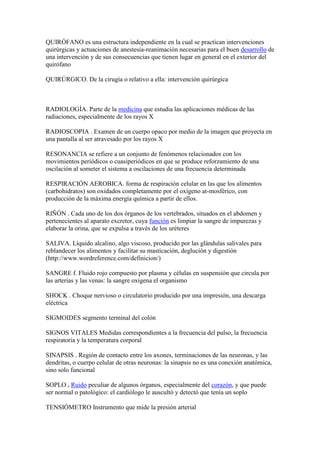 QUIRÓFANO es una estructura independiente en la cual se practican intervenciones
quirúrgicas y actuaciones de anestesia-reanimación necesarias para el buen desarrollo de
una intervención y de sus consecuencias que tienen lugar en general en el exterior del
quirófano
QUIRÚRGICO. De la cirugía o relativo a ella: intervención quirúrgica
RADIOLOGÍA. Parte de la medicina que estudia las aplicaciones médicas de las
radiaciones, especialmente de los rayos X
RADIOSCOPIA . Examen de un cuerpo opaco por medio de la imagen que proyecta en
una pantalla al ser atravesado por los rayos X
RESONANCIA se refiere a un conjunto de fenómenos relacionados con los
movimientos periódicos o cuasiperiódicos en que se produce reforzamiento de una
oscilación al someter el sistema a oscilaciones de una frecuencia determinada
RESPIRACIÓN AEROBICA. forma de respiración celular en las que los alimentos
(carbohidratos) son oxidados completamente por el oxígeno at-mosférico, con
producción de la máxima energía química a partir de ellos.
RIÑÓN . Cada uno de los dos órganos de los vertebrados, situados en el abdomen y
pertenecientes al aparato excretor, cuya función es limpiar la sangre de impurezas y
elaborar la orina, que se expulsa a través de los uréteres
SALIVA. Líquido alcalino, algo viscoso, producido por las glándulas salivales para
reblandecer los alimentos y facilitar su masticación, deglución y digestión
(http://www.wordreference.com/definicion/)
SANGRE f. Fluido rojo compuesto por plasma y células en suspensión que circula por
las arterias y las venas: la sangre oxigena el organismo
SHOCK . Choque nervioso o circulatorio producido por una impresión, una descarga
eléctrica
SIGMOIDES segmento terminal del colón
SIGNOS VITALES Medidas correspondientes a la frecuencia del pulso, la frecuencia
respiratoria y la temperatura corporal
SINAPSIS . Región de contacto entre los axones, terminaciones de las neuronas, y las
dendritas, o cuerpo celular de otras neuronas: la sinapsis no es una conexión anatómica,
sino solo funcional
SOPLO . Ruido peculiar de algunos órganos, especialmente del corazón, y que puede
ser normal o patológico: el cardiólogo le auscultó y detectó que tenía un soplo
TENSIÓMETRO Instrumento que mide la presión arterial
 
