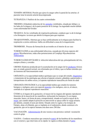 TENSIÓN ARTERIAL Presión que ejerce la sangre sobre la pared de las arterias: el
paciente tiene la tensión arterial descompensada
TETRAPLÉJA f. Parálisis de las cuatro extremidades
TIROIDES. [Glándula] endocrina de los animales vertebrados, situada por debajo y a
los lados de la tráquea y de la parte posterior de la laringe: ha engordado mucho debido
a una enfermedad del tiroides
TRAQUEA. En los vertebrados de respiración pulmonar, conducto que va de la laringe
a los bronquios: tuvieron que abrirle la tráquea para que respirara
TRAQUEOTOMÍA. Abertura que se hace artificialmente en la tráquea para facilitar la
respiración a ciertos enfermos: habla con dificultad a causa de la traqueotomía
TROMBOSIS . Proceso de formación de un trombo en el interior de un vaso
TUBERCULOSIS es una enfermedad infecciosa, causada por diversas especies del
género Mycobacterium, todas ellas pertenecientes al Complejo Mycobacterium
Tuberculosis
TUBERCULOSIS OFTÁLMICA: infección tuberculosa del ojo, principalmente del iris,
cuerpos ciliares y coroides
UREMIA Síndrome producido por la acumulación en la sangre de los productos tóxicos
que, en estado general normal, son eliminados por el riñón y que se hallan retenidos por
un trastorno del funcionamiento renal
URÓLOGÍA es la especialidad médico-quirúrgica que se ocupa del estudio, diagnóstico
y tratamiento de las patologías que afectan al aparato urinario, glándulas suprarrenales y
retroperitoneo de ambos sexos y al aparato reproductor masculino,sin límite de edad
UROLOGÍA ONCOLÓGICA es la especialidad médica que estudia los tumores
benignos y malignos, pero con especial atención a los malignos, esto es, al cáncer,
centrada en el aparato reproductor masculino
ÚTERO es el órgano de la gestación y el mayor de los órganos del aparato reproductor
femenino de la mayoría de los mamíferos, incluyendo los humanos. Es un órgano
muscular, hueco, en forma de pera, extraperitoneal, situado en la pelvis mayor de la
mujer, que cuando adopta la posición en anteversión se apoya sobre la vejiga urinaria
por delante, estando el recto por detrás. Situado entre la vagina y las trompas de
Falopio, aloja a la blástula, que se implanta en el endometrio, dando comienzo a la
gestación, que en la especie humana esta dura unos 280 días
VACUNACIÓN . Administración de una vacuna a una persona o animal: vacunación
contra la gripe
VAGINA . Conducto musculoso que conecta la matriz de las hembras de los mamíferos
con el exterior y que interviene en la cópula: la vagina se dilata durante el parto
 