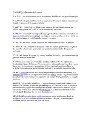 VAGINITIS. Inflamación de la vagina
VAHÍDO . Desvanecimiento o mareo momentáneo debido a una indisposición pasajera
VÁLVULA . Pliegue membranoso de la cara interna del corazón o de un conducto, que
impide el retroceso de la sangre o la linfa
VARICOCELE se refiere a la dilatación de las venas del cordón espermático que
drenan los testículos, las cuales se vuelven tortuosas y alargadas
VARICELA Enfermedad contagiosa benigna, producida por un virus y habitual en los
niños, que se manifiesta con fiebre y una erupción cutánea similar a la de la viruela: las
personas que pasan la varicela quedan inmunes a su virus
VENA cada uno de los vasos o conductos por los que la sangre vuelve al corazón
VENTRÍCULOS Cada una de las dos cavidades del corazón que reciben la sangre de
las aurículas y la envían a las arterias: los ventrículos están situados debajo de las
aurículas.
YUGULAR [Vena] de las que hay a uno y otro lado del cuello y que recogen la mayor
parte de la sangre del cerebro.
YUNQUE es un hueso que pertenece a la cadena de huesecillos del oído medio,
localizado en la caja del tímpano. Como su nombre indica, su forma recuerda al yunque
de un herrero, con un cuerpo y dos ramas. Se conecta con el martillo mediante la
articulación incudomalear y con el estribo mediante la articulación incudoestapedia
ZIGOTO la célula resultante de la unión del gameto masculino con el femenino en la
reproducción sexual de los organismos (animales, plantas, hongos y algunos eucariotas
unicelulares). Su citoplasma y sus orgánulos son siempre de origen materno al proceder
del óvulo
ZOSTER Enfermedad producida por el mismo virus que causa la varicela (Varicela-
Zóster). Los síntomas en personas que ya han padecido Varicela, el virus se encuentra
en forma latente y puede reactivarse produciendo las características manchas rojizas,
vesículas y costras, en el territorio de distribución de un nervio determinado. Como
secuela puede dejas neuritis, con importantes dolores
ZUMBIDOS Percepción de un sonido continuo, en ausencia del mismo. Puede ser
consecuencia de enfermedades del oído o reacciones a drogas. Los síntomas son
zumbidos, ruidos, pitidos en uno o los dos oídos
 