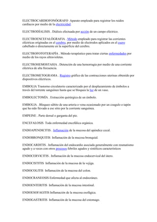 ELECTROCARDIOFONÓGRAFO Aparato empleado para registrar los ruidos
cardíacos por medio de la electricidad.
ELECTRODÍALISIS . Diálisis efectuada por acción de un campo eléctrico.
ELECTROENCEFALÓGRAFIA . Método empleado para registrar las corrientes
eléctricas originadas en el cerebro, por medio de electrodos aplicados en el cuero
cabelludo o directamente en la superficie del cerebro.
ELECTROFOTOTERAPÍA . Método terapéutico para tratar ciertas enfermedades por
medio de los rayos ultravioletas.
ELECTROHEMOSTASIA . Detención de una hemorragia por medio de una corriente
eléctrica de alta frecuencia.
ELECTROMETOGRAMA . Registro gráfico de las contracciones uterinas obtenido por
dispositivos eléctricos.
EMBOLIA Trastorno circulatorio caracterizado por el desplazamiento de émbolos a
través del torrente sanguíneo hasta que se bloquea la luz de un vaso.
EMBOLECTOMÍA . Extracción quirúrgica de un émbolo.
EMBOLIA . Bloqueo súbito de una arteria o vena ocasionado por un coagulo o tapón
que ha sido llevado a ese sitio por la corriente sanguínea.
EMPEINE . Parte dorsal o garganta del pie.
ENCEFALOSIS Toda enfermedad encefálica orgánica.
ENDOAPENDICITIS . Inflamación de la mucosa del apéndice cecal.
ENDOBRONQUITIS Inflamación de la mucosa bronquial.
ENDOCARDITIS . Inflamación del endocardio asociada generalmente con reumatismo
agudo y a veces con otros procesos febriles agudos y sistólicos característicos
ENDOCERVICITIS . Inflamación de la mucosa endocervical del útero.
ENDOCISTITIS Inflamación de la mucosa de la vejiga.
ENDOCOLITIS Inflamación de la mucosa del colon.
ENDOCRANEOSIS Enfermedad que afecta al endocráneo.
ENDOENTERITIS Inflamación de la mucosa intestinal.
ENDOESOFAGITIS Inflamación de la mucosa esofágica.
ENDOGASTRITIS Inflamación de la mucosa del estomago.
 
