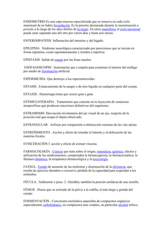 ENDOMETRIO Es una capa mucosa especializada que se renueva en cada ciclo
menstrual de no haber fecundación. Es la porción derramada durante la menstruación o
período a lo largo de los años fértiles de la mujer. En otros mamíferos el ciclo menstrual
puede estar separado uno del otro por varios días y hasta seis meses.
ENTEROHPATITIS Inflamación del intestino y del hígado.
EPILEPSIA . Síndrome neurológico caracterizado por paroxismos que se inician en
forma repentina, cesan espontáneamente y tienden a repetirse.
EPISTAXIS Salida de sangre por las fosas nasales.
ESOFAGOSCOPIO . Instrumento que s empela para examinar el interior del esófago
pro medio de iluminación artificial.
ESPERMICIDA. Que destruye a los espermatozoides.
ESTASIS . Estancamiento de la sangre o de otro líquido en cualquier parte del cuerpo.
ESTAXIS . Hemorragia lenta que ocurre gota a gota.
ESTIMULOTERAPIA . Tratamiento que consiste en la inyección de sustancias
inespecíficas que producen reacciones defensivas del organismo.
ESTRABISMO. Desviación involuntaria del eje visual de un ojo, respecto de la
posición real que ocupa el objeto observado.
ESTRANGULAR . Asfixiar por compresión u obstrucción externas de las vías aéreas
ESTREÑIMIENTO . Acción y efecto de retardar el tránsito y al defecación de las
materias fecales.
EVISCERACIÓN f. acción y efecto de extraer vísceras.
FARMACOLOGÍA . Ciencia que trata sobre el origen, naturaleza, química, efectos y
utilización de los medicamentos; comprenden la farmacognosia, la farmacocinética, la
fármaco dinámica, la terapéutica farmacológica y la toxicología.
FATIGA . Estado de aumento de las molestias y disminución de la eficiencia, que
resulta de ejercicio duradero o excesivo; pérdida de la capacidad para responder a los
estímulos.
FÉCULA . Sedimento o poso. 2. Almidón; también la porción amilácea de una semilla.
FÉMUR . Hueso que se extiende de la pelvis a la rodilla, el más largo y grande del
cuerpo
FERMENTACIÓN . Conversión enzimática anaerobia de compuestos orgánicos
especialmente carbohidratos, en compuestos más simples, en particular alcohol etílico,
 