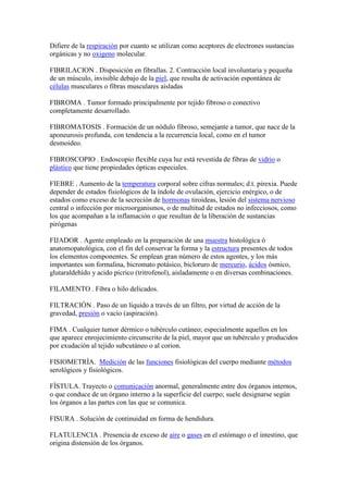 Difiere de la respiración por cuanto se utilizan como aceptores de electrones sustancias
orgánicas y no oxigeno molecular.
FIBRILACION . Disposición en fibrallas. 2. Contracción local involuntaria y pequeña
de un músculo, invisible debajo de la piel, que resulta de activación espontánea de
células musculares o fibras musculares aisladas
FIBROMA . Tumor formado principalmente por tejido fibroso o conectivo
completamente desarrollado.
FIBROMATOSIS . Formación de un nódulo fibroso, semejante a tumor, que nace de la
aponeurosis profunda, con tendencia a la recurrencia local, como en el tumor
desmoideo.
FIBROSCOPIO . Endoscopio flexible cuya luz está revestida de fibras de vidrio o
plástico que tiene propiedades ópticas especiales.
FIEBRE . Aumento de la temperatura corporal sobre cifras normales; d.t. pirexia. Puede
depender de estados fisiológicos de la índole de ovulación, ejercicio enérgico, o de
estados como exceso de la secreción de hormonas tiroideas, lesión del sistema nervioso
central o infección por microorganismos, o de multitud de estados no infecciosos, como
los que acompañan a la inflamación o que resultan de la liberación de sustancias
pirógenas
FIJADOR . Agente empleado en la preparación de una muestra histológica ò
anatomopatológica, con el fin del conservar la forma y la estructura presentes de todos
los elementos componentes. Se emplean gran número de estos agentes, y los más
importantes son formalina, bicromato potásico, bicloruro de mercurio, ácidos ósmico,
glutaraldehído y acido pícrico (tritrofenol), aisladamente o en diversas combinaciones.
FILAMENTO . Fibra o hilo delicados.
FILTRACIÒN . Paso de un líquido a través de un filtro, por virtud de acción de la
gravedad, presión o vacío (aspiración).
FIMA . Cualquier tumor dérmico o tubérculo cutáneo; especialmente aquellos en los
que aparece enrojecimiento circunscrito de la piel, mayor que un tubérculo y producidos
por exudación al tejido subcutáneo o al corion.
FISIOMETRÌA. Medición de las funciones fisiológicas del cuerpo mediante métodos
serológicos y fisiológicos.
FÌSTULA. Trayecto o comunicación anormal, generalmente entre dos órganos internos,
o que conduce de un órgano interno a la superficie del cuerpo; suele designarse según
los órganos a las partes con las que se comunica.
FISURA . Solución de continuidad en forma de hendidura.
FLATULENCIA . Presencia de exceso de aire o gases en el estómago o el intestino, que
origina distensión de los órganos.
 